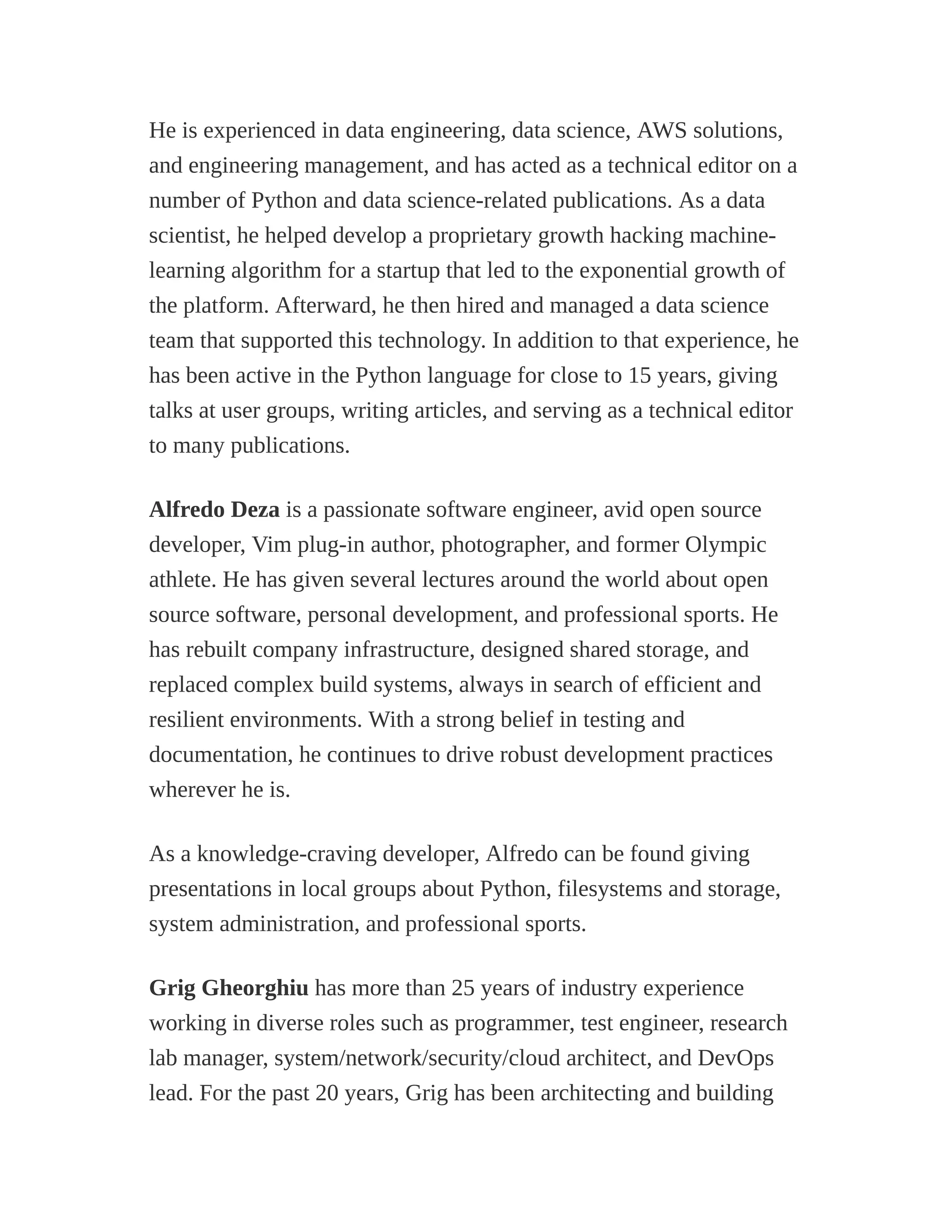 He is experienced in data engineering, data science, AWS solutions,
and engineering management, and has acted as a technical editor on a
number of Python and data science-related publications. As a data
scientist, he helped develop a proprietary growth hacking machine-
learning algorithm for a startup that led to the exponential growth of
the platform. Afterward, he then hired and managed a data science
team that supported this technology. In addition to that experience, he
has been active in the Python language for close to 15 years, giving
talks at user groups, writing articles, and serving as a technical editor
to many publications.
Alfredo Deza is a passionate software engineer, avid open source
developer, Vim plug-in author, photographer, and former Olympic
athlete. He has given several lectures around the world about open
source software, personal development, and professional sports. He
has rebuilt company infrastructure, designed shared storage, and
replaced complex build systems, always in search of efficient and
resilient environments. With a strong belief in testing and
documentation, he continues to drive robust development practices
wherever he is.
As a knowledge-craving developer, Alfredo can be found giving
presentations in local groups about Python, filesystems and storage,
system administration, and professional sports.
Grig Gheorghiu has more than 25 years of industry experience
working in diverse roles such as programmer, test engineer, research
lab manager, system/network/security/cloud architect, and DevOps
lead. For the past 20 years, Grig has been architecting and building
 