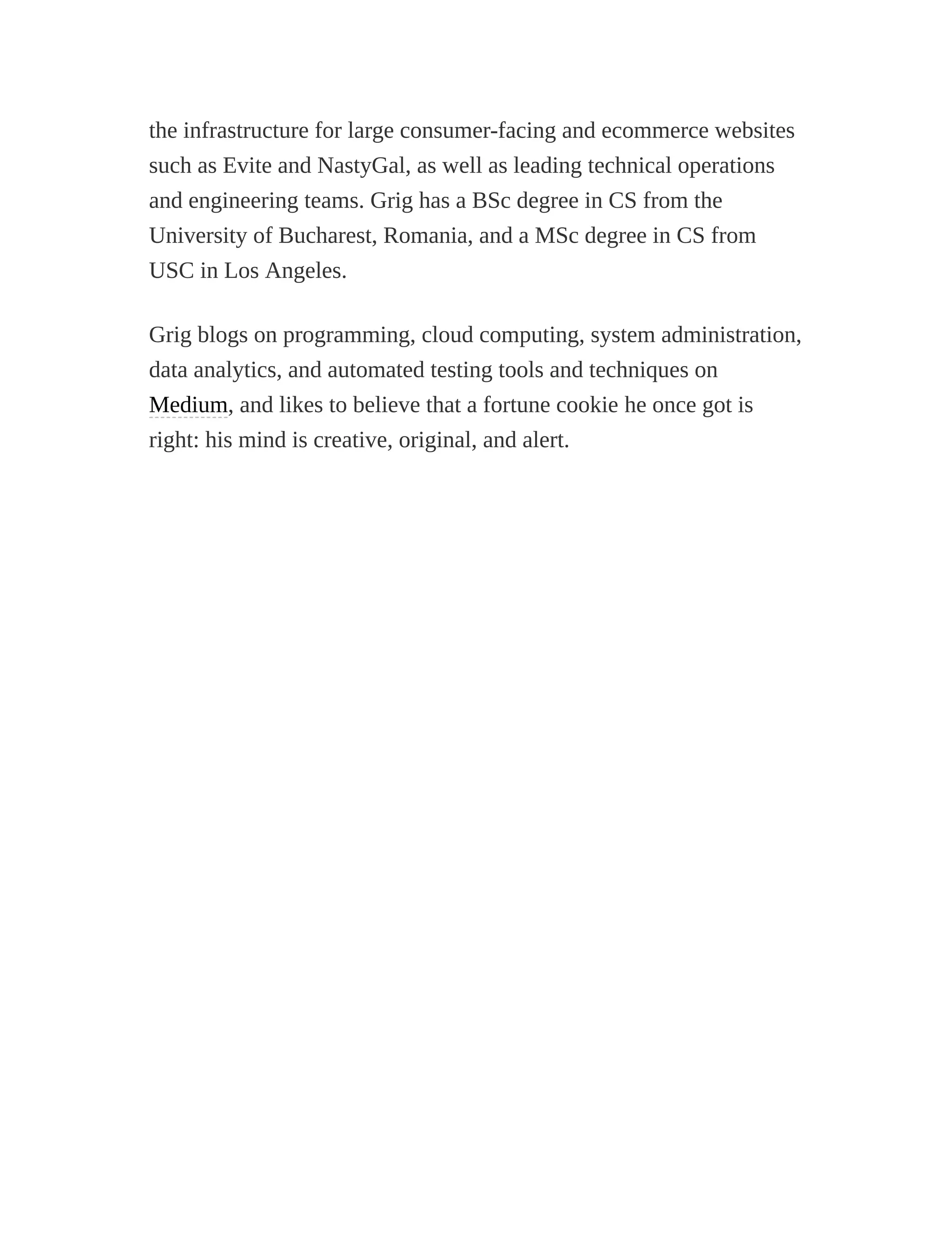 the infrastructure for large consumer-facing and ecommerce websites
such as Evite and NastyGal, as well as leading technical operations
and engineering teams. Grig has a BSc degree in CS from the
University of Bucharest, Romania, and a MSc degree in CS from
USC in Los Angeles.
Grig blogs on programming, cloud computing, system administration,
data analytics, and automated testing tools and techniques on
Medium, and likes to believe that a fortune cookie he once got is
right: his mind is creative, original, and alert.
 