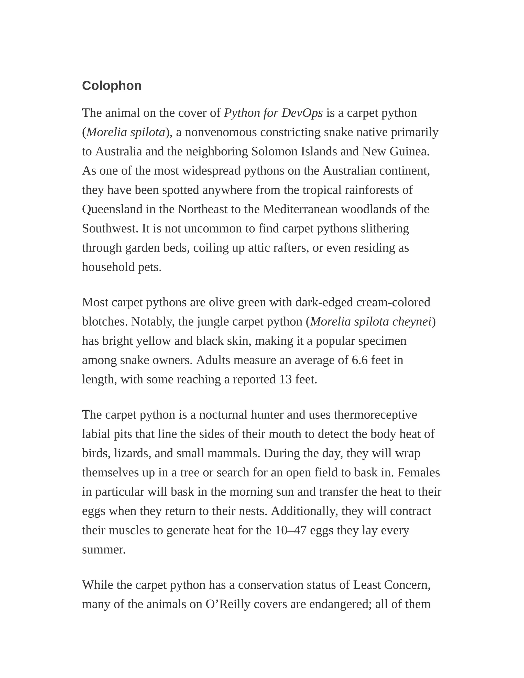 Colophon
The animal on the cover of Python for DevOps is a carpet python
(Morelia spilota), a nonvenomous constricting snake native primarily
to Australia and the neighboring Solomon Islands and New Guinea.
As one of the most widespread pythons on the Australian continent,
they have been spotted anywhere from the tropical rainforests of
Queensland in the Northeast to the Mediterranean woodlands of the
Southwest. It is not uncommon to find carpet pythons slithering
through garden beds, coiling up attic rafters, or even residing as
household pets.
Most carpet pythons are olive green with dark-edged cream-colored
blotches. Notably, the jungle carpet python (Morelia spilota cheynei)
has bright yellow and black skin, making it a popular specimen
among snake owners. Adults measure an average of 6.6 feet in
length, with some reaching a reported 13 feet.
The carpet python is a nocturnal hunter and uses thermoreceptive
labial pits that line the sides of their mouth to detect the body heat of
birds, lizards, and small mammals. During the day, they will wrap
themselves up in a tree or search for an open field to bask in. Females
in particular will bask in the morning sun and transfer the heat to their
eggs when they return to their nests. Additionally, they will contract
their muscles to generate heat for the 10–47 eggs they lay every
summer.
While the carpet python has a conservation status of Least Concern,
many of the animals on O’Reilly covers are endangered; all of them
 