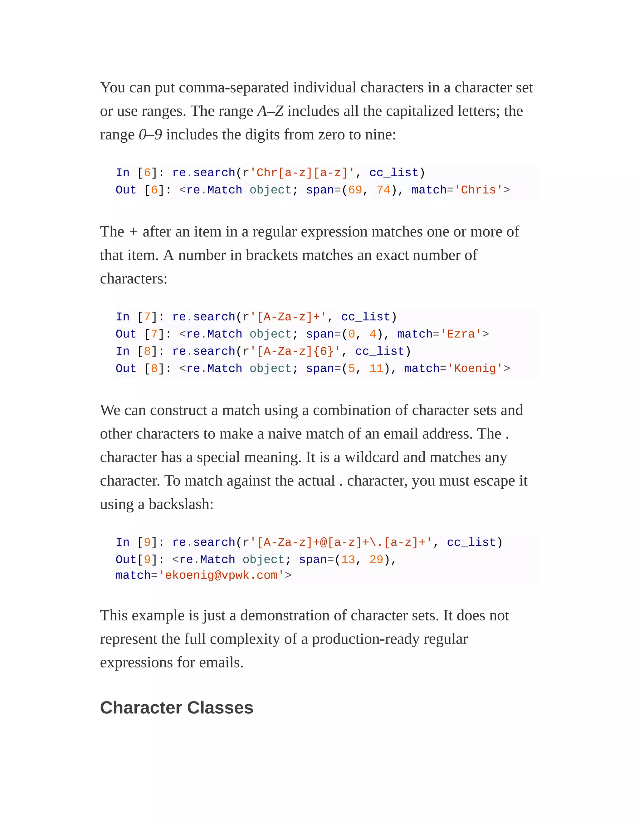 You can put comma-separated individual characters in a character set
or use ranges. The range A–Z includes all the capitalized letters; the
range 0–9 includes the digits from zero to nine:
In [6]: re.search(r'Chr[a-z][a-z]', cc_list)
Out [6]: <re.Match object; span=(69, 74), match='Chris'>
The + after an item in a regular expression matches one or more of
that item. A number in brackets matches an exact number of
characters:
In [7]: re.search(r'[A-Za-z]+', cc_list)
Out [7]: <re.Match object; span=(0, 4), match='Ezra'>
In [8]: re.search(r'[A-Za-z]{6}', cc_list)
Out [8]: <re.Match object; span=(5, 11), match='Koenig'>
We can construct a match using a combination of character sets and
other characters to make a naive match of an email address. The .
character has a special meaning. It is a wildcard and matches any
character. To match against the actual . character, you must escape it
using a backslash:
In [9]: re.search(r'[A-Za-z]+@[a-z]+.[a-z]+', cc_list)
Out[9]: <re.Match object; span=(13, 29),
match='ekoenig@vpwk.com'>
This example is just a demonstration of character sets. It does not
represent the full complexity of a production-ready regular
expressions for emails.
Character Classes
 