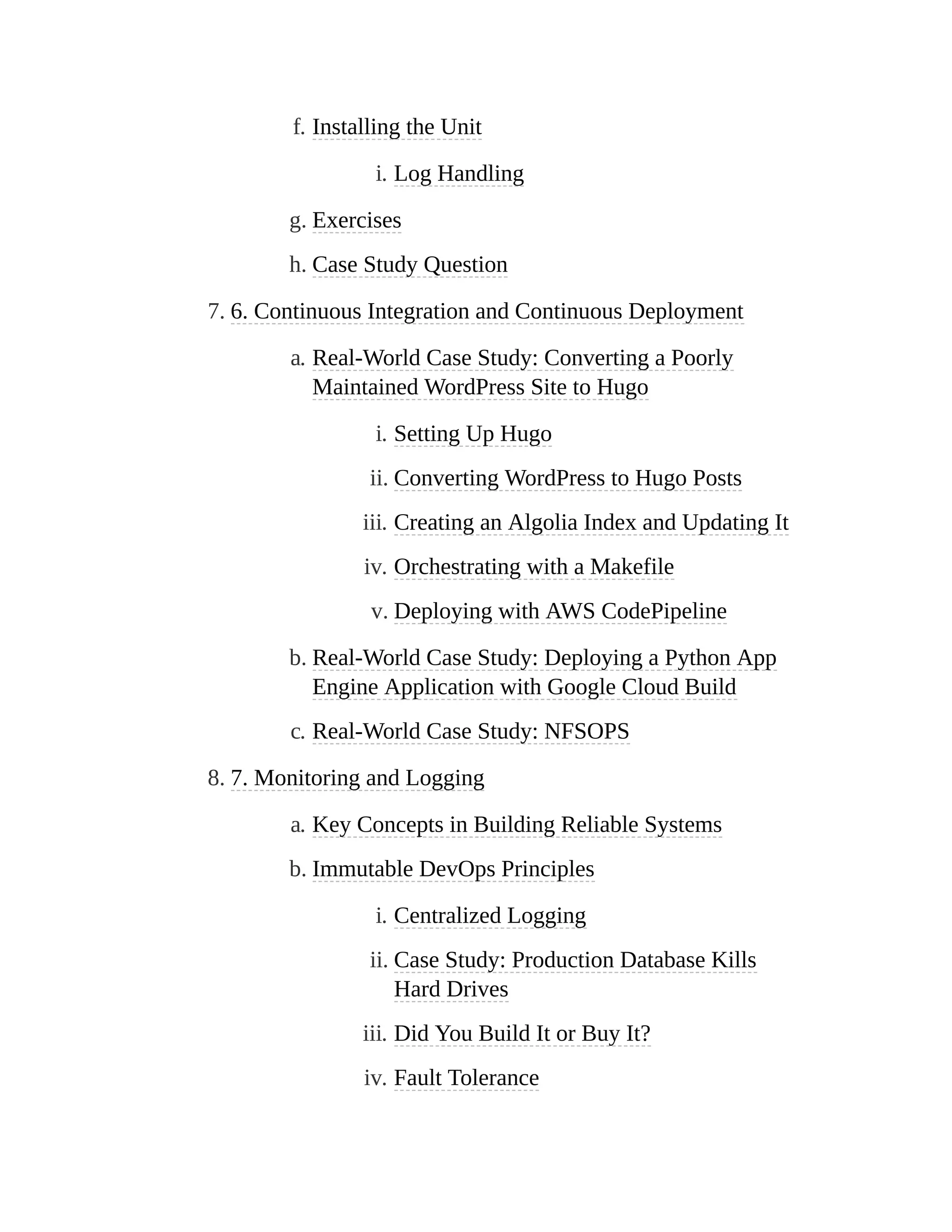 f. Installing the Unit
i. Log Handling
g. Exercises
h. Case Study Question
7. 6. Continuous Integration and Continuous Deployment
a. Real-World Case Study: Converting a Poorly
Maintained WordPress Site to Hugo
i. Setting Up Hugo
ii. Converting WordPress to Hugo Posts
iii. Creating an Algolia Index and Updating It
iv. Orchestrating with a Makefile
v. Deploying with AWS CodePipeline
b. Real-World Case Study: Deploying a Python App
Engine Application with Google Cloud Build
c. Real-World Case Study: NFSOPS
8. 7. Monitoring and Logging
a. Key Concepts in Building Reliable Systems
b. Immutable DevOps Principles
i. Centralized Logging
ii. Case Study: Production Database Kills
Hard Drives
iii. Did You Build It or Buy It?
iv. Fault Tolerance
 
