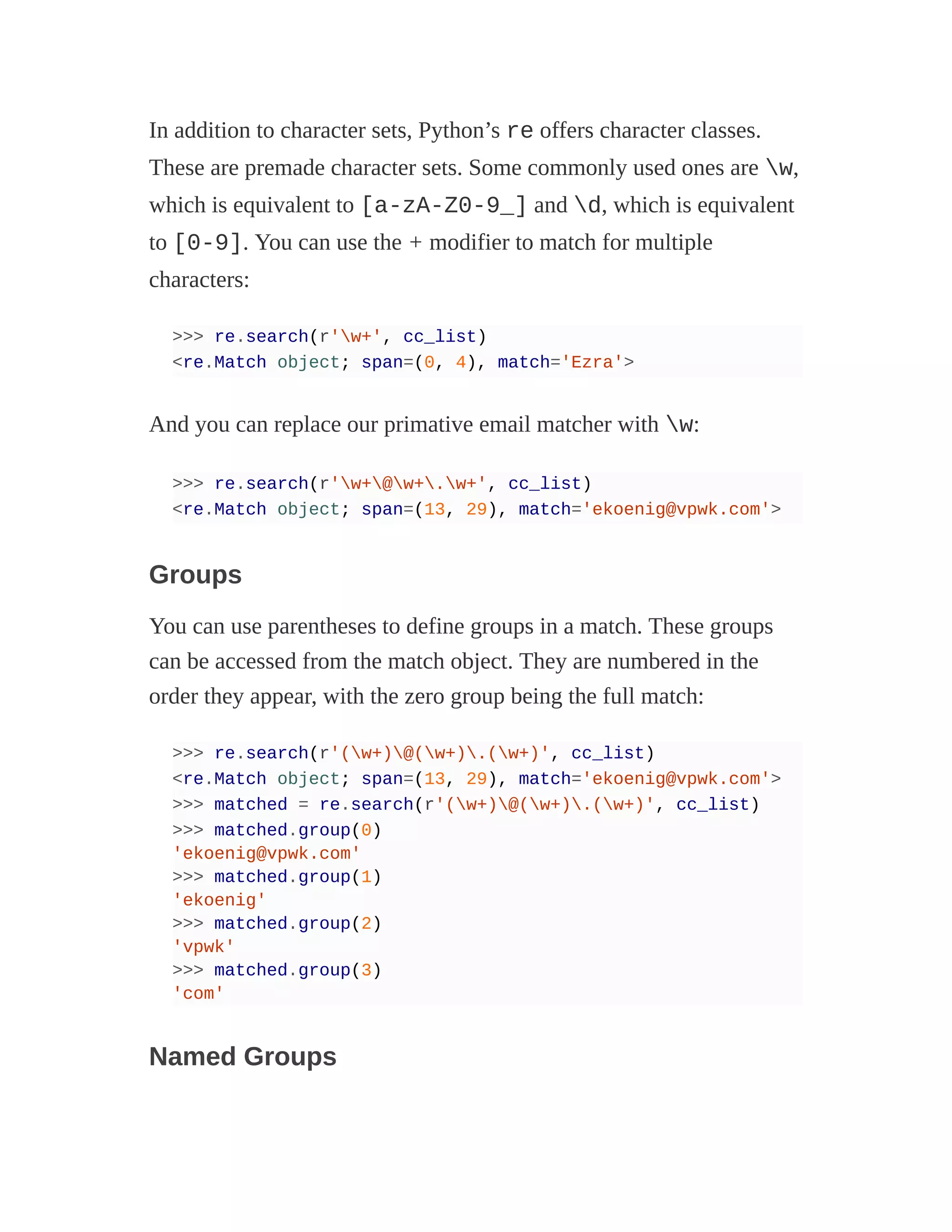 In addition to character sets, Python’s re offers character classes.
These are premade character sets. Some commonly used ones are w,
which is equivalent to [a-zA-Z0-9_] and d, which is equivalent
to [0-9]. You can use the + modifier to match for multiple
characters:
>>> re.search(r'w+', cc_list)
<re.Match object; span=(0, 4), match='Ezra'>
And you can replace our primative email matcher with w:
>>> re.search(r'w+@w+.w+', cc_list)
<re.Match object; span=(13, 29), match='ekoenig@vpwk.com'>
Groups
You can use parentheses to define groups in a match. These groups
can be accessed from the match object. They are numbered in the
order they appear, with the zero group being the full match:
>>> re.search(r'(w+)@(w+).(w+)', cc_list)
<re.Match object; span=(13, 29), match='ekoenig@vpwk.com'>
>>> matched = re.search(r'(w+)@(w+).(w+)', cc_list)
>>> matched.group(0)
'ekoenig@vpwk.com'
>>> matched.group(1)
'ekoenig'
>>> matched.group(2)
'vpwk'
>>> matched.group(3)
'com'
Named Groups
 