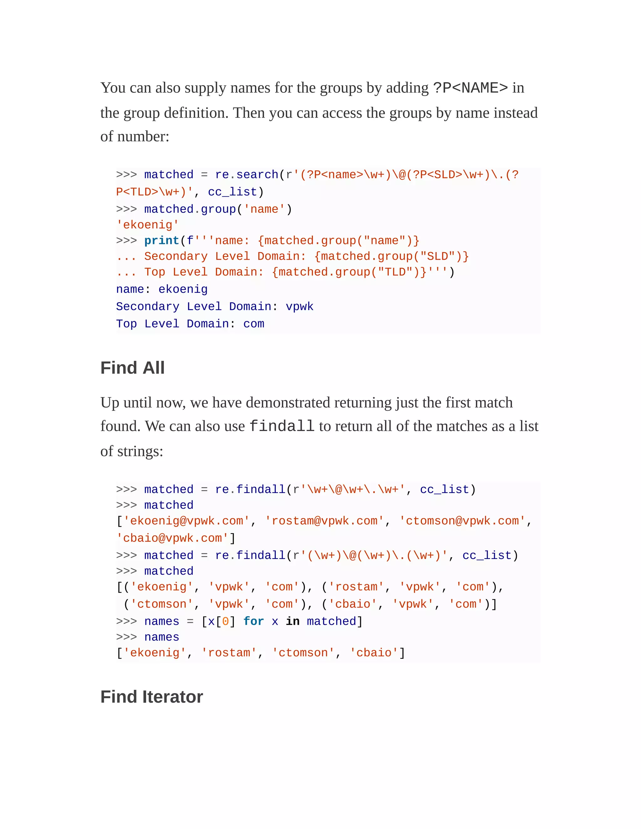 You can also supply names for the groups by adding ?P<NAME> in
the group definition. Then you can access the groups by name instead
of number:
>>> matched = re.search(r'(?P<name>w+)@(?P<SLD>w+).(?
P<TLD>w+)', cc_list)
>>> matched.group('name')
'ekoenig'
>>> print(f'''name: {matched.group("name")}
... Secondary Level Domain: {matched.group("SLD")}
... Top Level Domain: {matched.group("TLD")}''')
name: ekoenig
Secondary Level Domain: vpwk
Top Level Domain: com
Find All
Up until now, we have demonstrated returning just the first match
found. We can also use findall to return all of the matches as a list
of strings:
>>> matched = re.findall(r'w+@w+.w+', cc_list)
>>> matched
['ekoenig@vpwk.com', 'rostam@vpwk.com', 'ctomson@vpwk.com',
'cbaio@vpwk.com']
>>> matched = re.findall(r'(w+)@(w+).(w+)', cc_list)
>>> matched
[('ekoenig', 'vpwk', 'com'), ('rostam', 'vpwk', 'com'),
('ctomson', 'vpwk', 'com'), ('cbaio', 'vpwk', 'com')]
>>> names = [x[0] for x in matched]
>>> names
['ekoenig', 'rostam', 'ctomson', 'cbaio']
Find Iterator
 