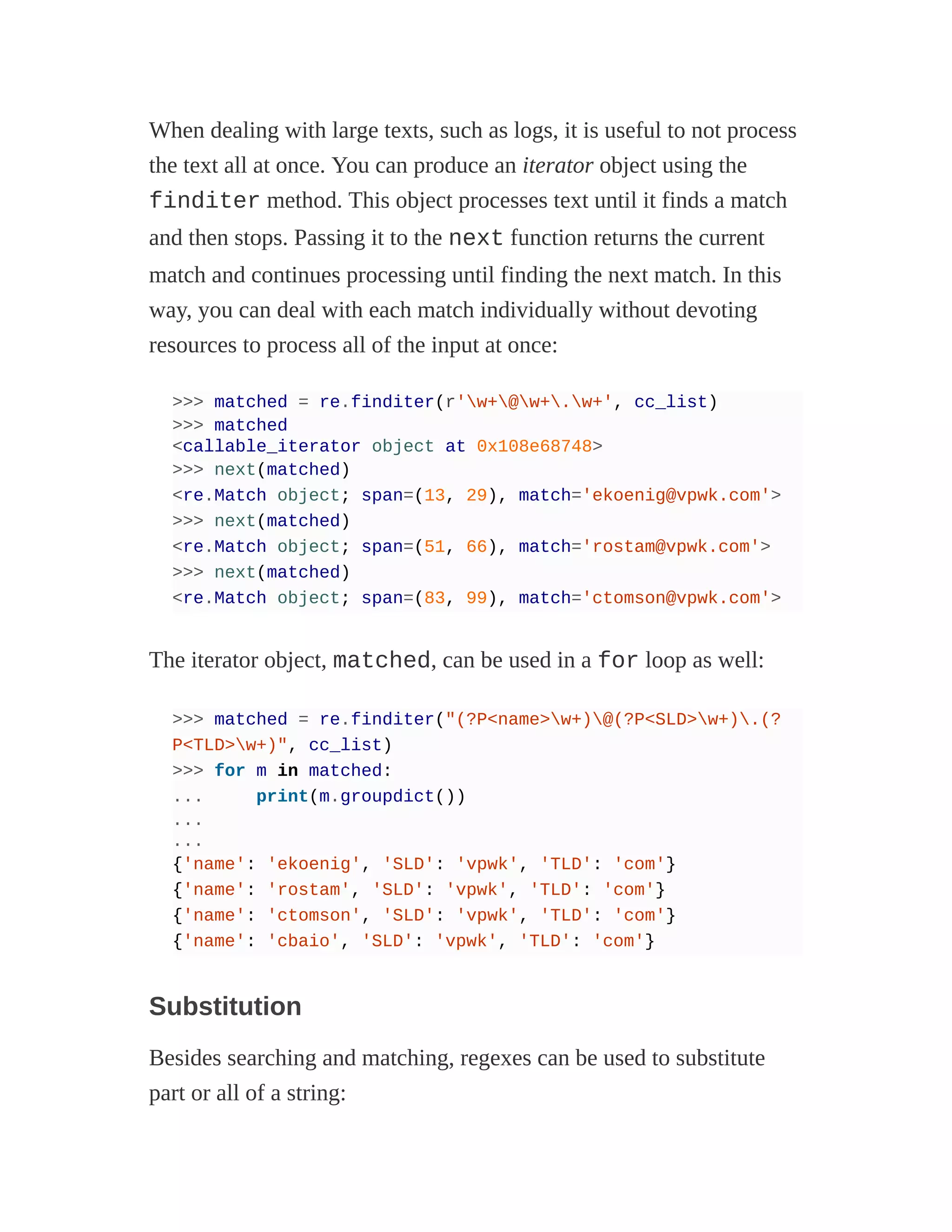 When dealing with large texts, such as logs, it is useful to not process
the text all at once. You can produce an iterator object using the
finditer method. This object processes text until it finds a match
and then stops. Passing it to the next function returns the current
match and continues processing until finding the next match. In this
way, you can deal with each match individually without devoting
resources to process all of the input at once:
>>> matched = re.finditer(r'w+@w+.w+', cc_list)
>>> matched
<callable_iterator object at 0x108e68748>
>>> next(matched)
<re.Match object; span=(13, 29), match='ekoenig@vpwk.com'>
>>> next(matched)
<re.Match object; span=(51, 66), match='rostam@vpwk.com'>
>>> next(matched)
<re.Match object; span=(83, 99), match='ctomson@vpwk.com'>
The iterator object, matched, can be used in a for loop as well:
>>> matched = re.finditer("(?P<name>w+)@(?P<SLD>w+).(?
P<TLD>w+)", cc_list)
>>> for m in matched:
... print(m.groupdict())
...
...
{'name': 'ekoenig', 'SLD': 'vpwk', 'TLD': 'com'}
{'name': 'rostam', 'SLD': 'vpwk', 'TLD': 'com'}
{'name': 'ctomson', 'SLD': 'vpwk', 'TLD': 'com'}
{'name': 'cbaio', 'SLD': 'vpwk', 'TLD': 'com'}
Substitution
Besides searching and matching, regexes can be used to substitute
part or all of a string:
 