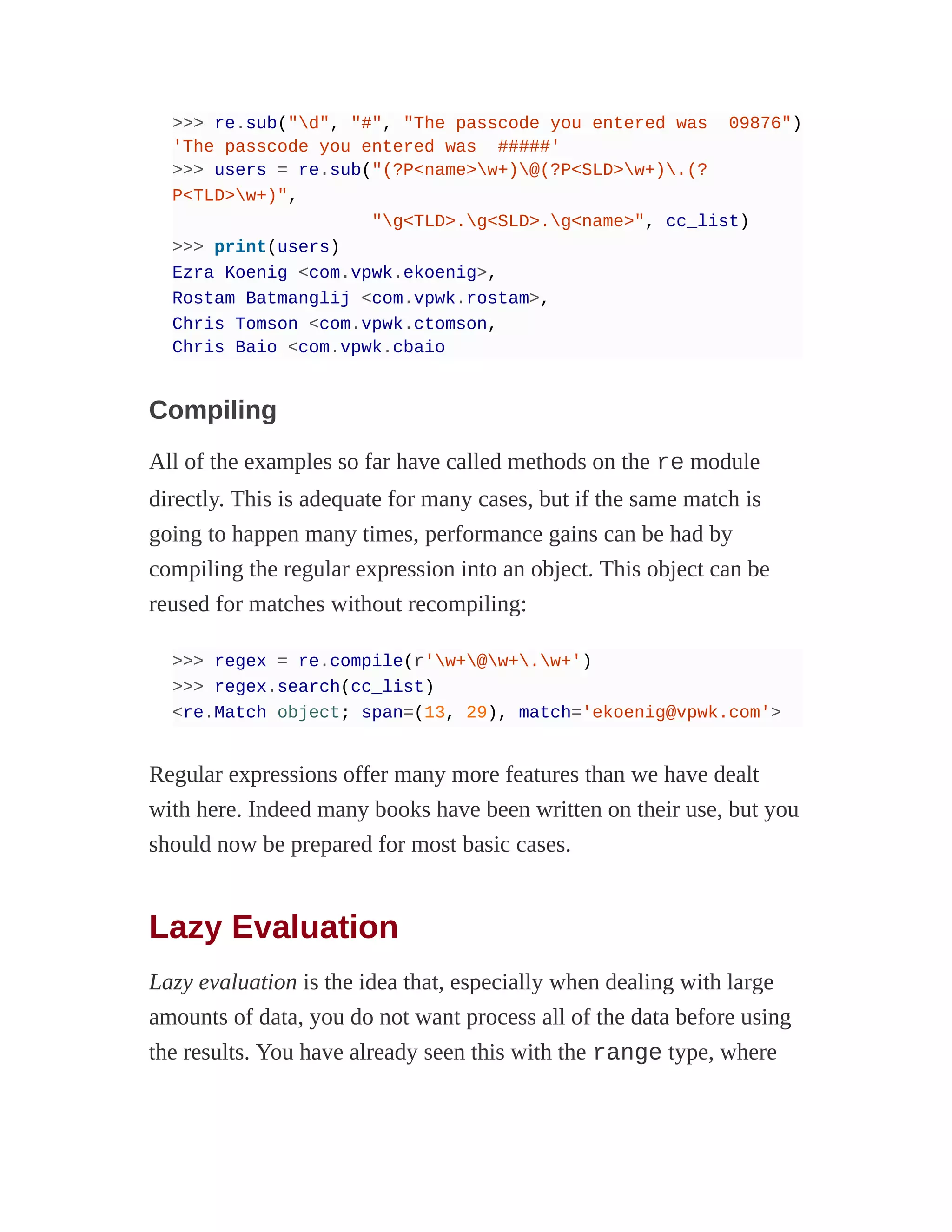 >>> re.sub("d", "#", "The passcode you entered was 09876")
'The passcode you entered was #####'
>>> users = re.sub("(?P<name>w+)@(?P<SLD>w+).(?
P<TLD>w+)",
"g<TLD>.g<SLD>.g<name>", cc_list)
>>> print(users)
Ezra Koenig <com.vpwk.ekoenig>,
Rostam Batmanglij <com.vpwk.rostam>,
Chris Tomson <com.vpwk.ctomson,
Chris Baio <com.vpwk.cbaio
Compiling
All of the examples so far have called methods on the re module
directly. This is adequate for many cases, but if the same match is
going to happen many times, performance gains can be had by
compiling the regular expression into an object. This object can be
reused for matches without recompiling:
>>> regex = re.compile(r'w+@w+.w+')
>>> regex.search(cc_list)
<re.Match object; span=(13, 29), match='ekoenig@vpwk.com'>
Regular expressions offer many more features than we have dealt
with here. Indeed many books have been written on their use, but you
should now be prepared for most basic cases.
Lazy Evaluation
Lazy evaluation is the idea that, especially when dealing with large
amounts of data, you do not want process all of the data before using
the results. You have already seen this with the range type, where
 