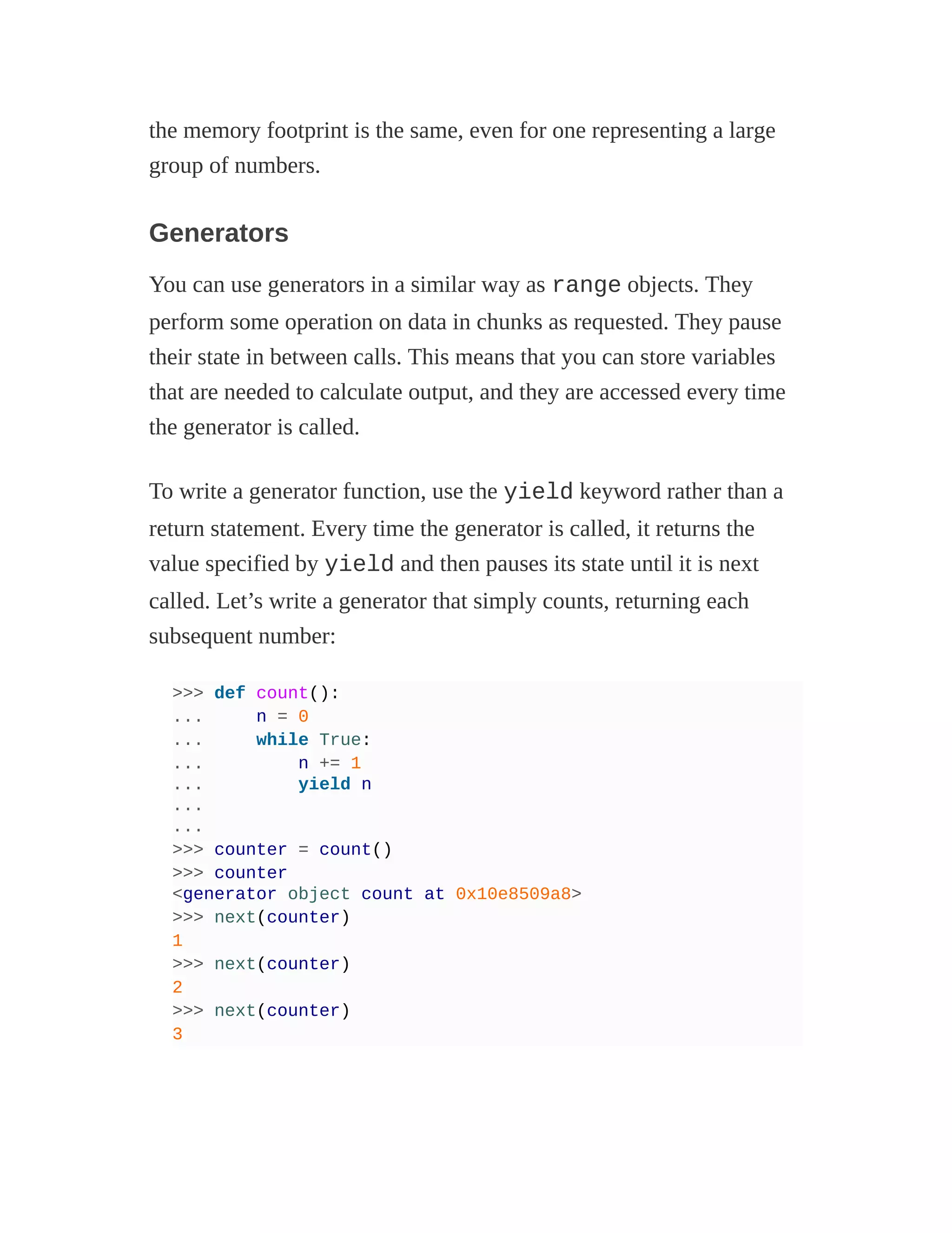 the memory footprint is the same, even for one representing a large
group of numbers.
Generators
You can use generators in a similar way as range objects. They
perform some operation on data in chunks as requested. They pause
their state in between calls. This means that you can store variables
that are needed to calculate output, and they are accessed every time
the generator is called.
To write a generator function, use the yield keyword rather than a
return statement. Every time the generator is called, it returns the
value specified by yield and then pauses its state until it is next
called. Let’s write a generator that simply counts, returning each
subsequent number:
>>> def count():
... n = 0
... while True:
... n += 1
... yield n
...
...
>>> counter = count()
>>> counter
<generator object count at 0x10e8509a8>
>>> next(counter)
1
>>> next(counter)
2
>>> next(counter)
3
 