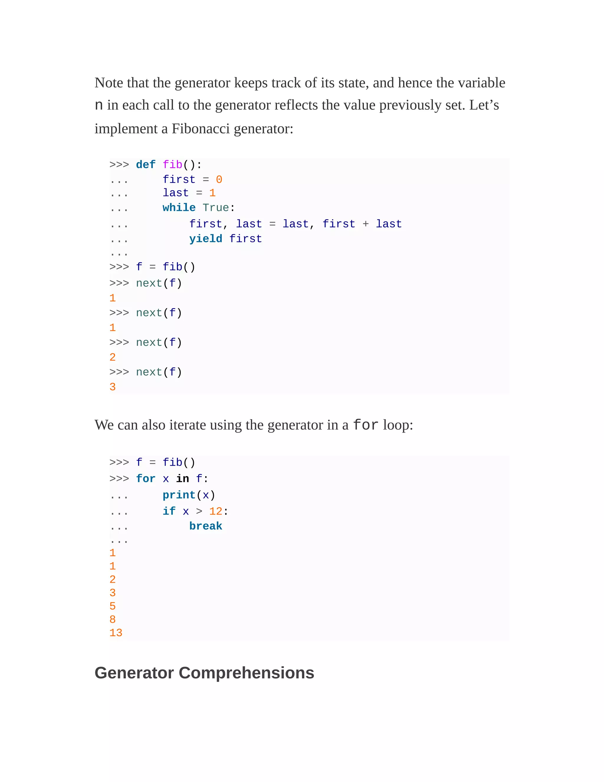 Note that the generator keeps track of its state, and hence the variable
n in each call to the generator reflects the value previously set. Let’s
implement a Fibonacci generator:
>>> def fib():
... first = 0
... last = 1
... while True:
... first, last = last, first + last
... yield first
...
>>> f = fib()
>>> next(f)
1
>>> next(f)
1
>>> next(f)
2
>>> next(f)
3
We can also iterate using the generator in a for loop:
>>> f = fib()
>>> for x in f:
... print(x)
... if x > 12:
... break
...
1
1
2
3
5
8
13
Generator Comprehensions
 