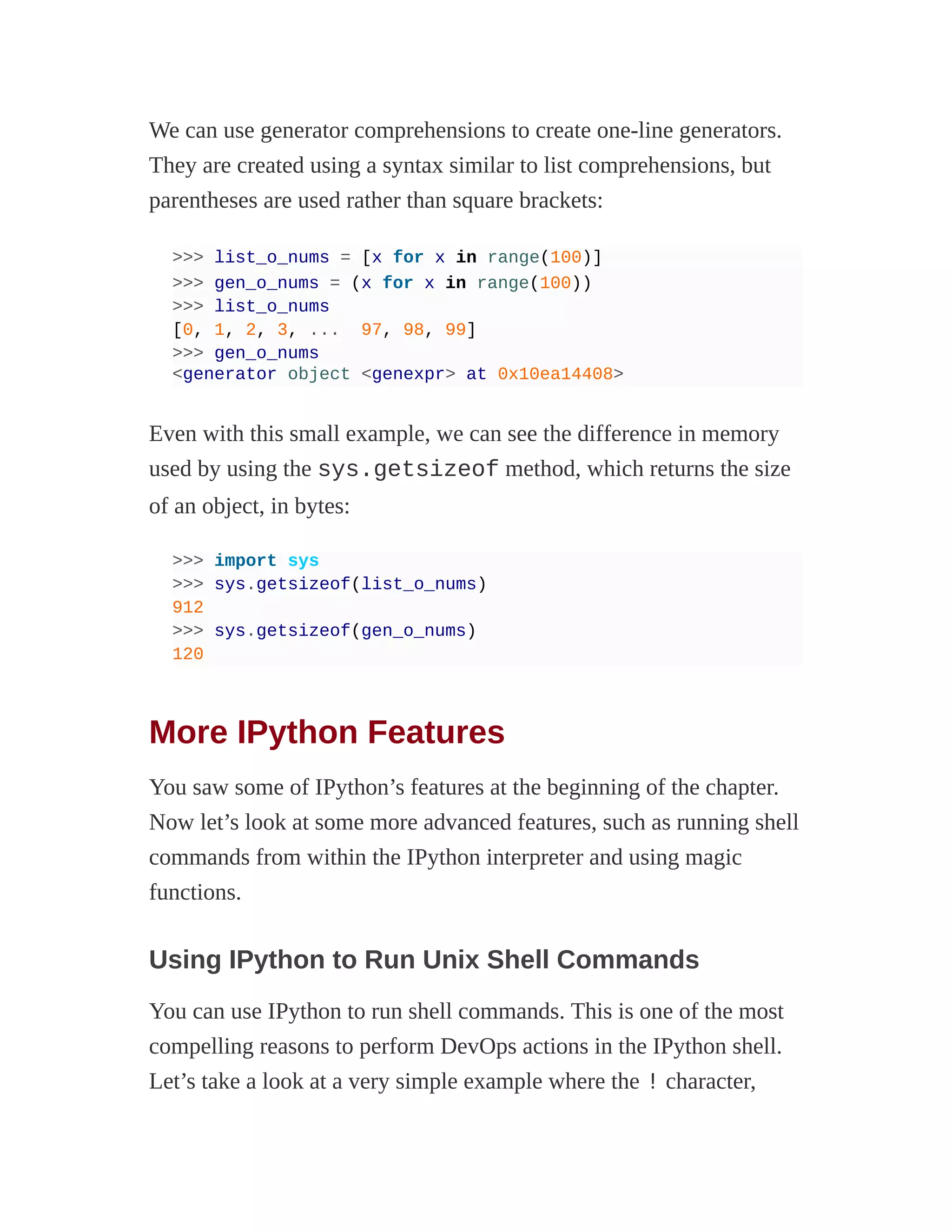 We can use generator comprehensions to create one-line generators.
They are created using a syntax similar to list comprehensions, but
parentheses are used rather than square brackets:
>>> list_o_nums = [x for x in range(100)]
>>> gen_o_nums = (x for x in range(100))
>>> list_o_nums
[0, 1, 2, 3, ... 97, 98, 99]
>>> gen_o_nums
<generator object <genexpr> at 0x10ea14408>
Even with this small example, we can see the difference in memory
used by using the sys.getsizeof method, which returns the size
of an object, in bytes:
>>> import sys
>>> sys.getsizeof(list_o_nums)
912
>>> sys.getsizeof(gen_o_nums)
120
More IPython Features
You saw some of IPython’s features at the beginning of the chapter.
Now let’s look at some more advanced features, such as running shell
commands from within the IPython interpreter and using magic
functions.
Using IPython to Run Unix Shell Commands
You can use IPython to run shell commands. This is one of the most
compelling reasons to perform DevOps actions in the IPython shell.
Let’s take a look at a very simple example where the ! character,
 