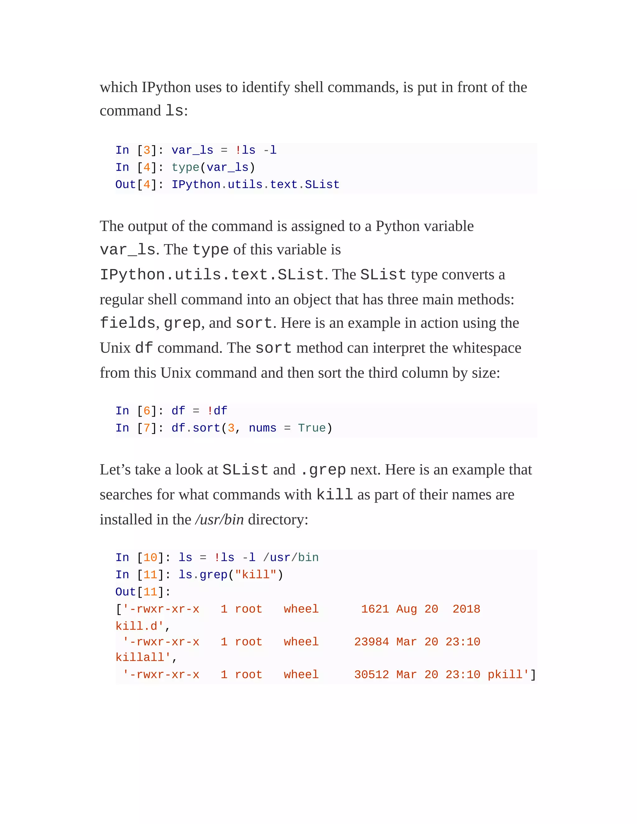 which IPython uses to identify shell commands, is put in front of the
command ls:
In [3]: var_ls = !ls -l
In [4]: type(var_ls)
Out[4]: IPython.utils.text.SList
The output of the command is assigned to a Python variable
var_ls. The type of this variable is
IPython.utils.text.SList. The SList type converts a
regular shell command into an object that has three main methods:
fields, grep, and sort. Here is an example in action using the
Unix df command. The sort method can interpret the whitespace
from this Unix command and then sort the third column by size:
In [6]: df = !df
In [7]: df.sort(3, nums = True)
Let’s take a look at SList and .grep next. Here is an example that
searches for what commands with kill as part of their names are
installed in the /usr/bin directory:
In [10]: ls = !ls -l /usr/bin
In [11]: ls.grep("kill")
Out[11]:
['-rwxr-xr-x 1 root wheel 1621 Aug 20 2018
kill.d',
'-rwxr-xr-x 1 root wheel 23984 Mar 20 23:10
killall',
'-rwxr-xr-x 1 root wheel 30512 Mar 20 23:10 pkill']
 