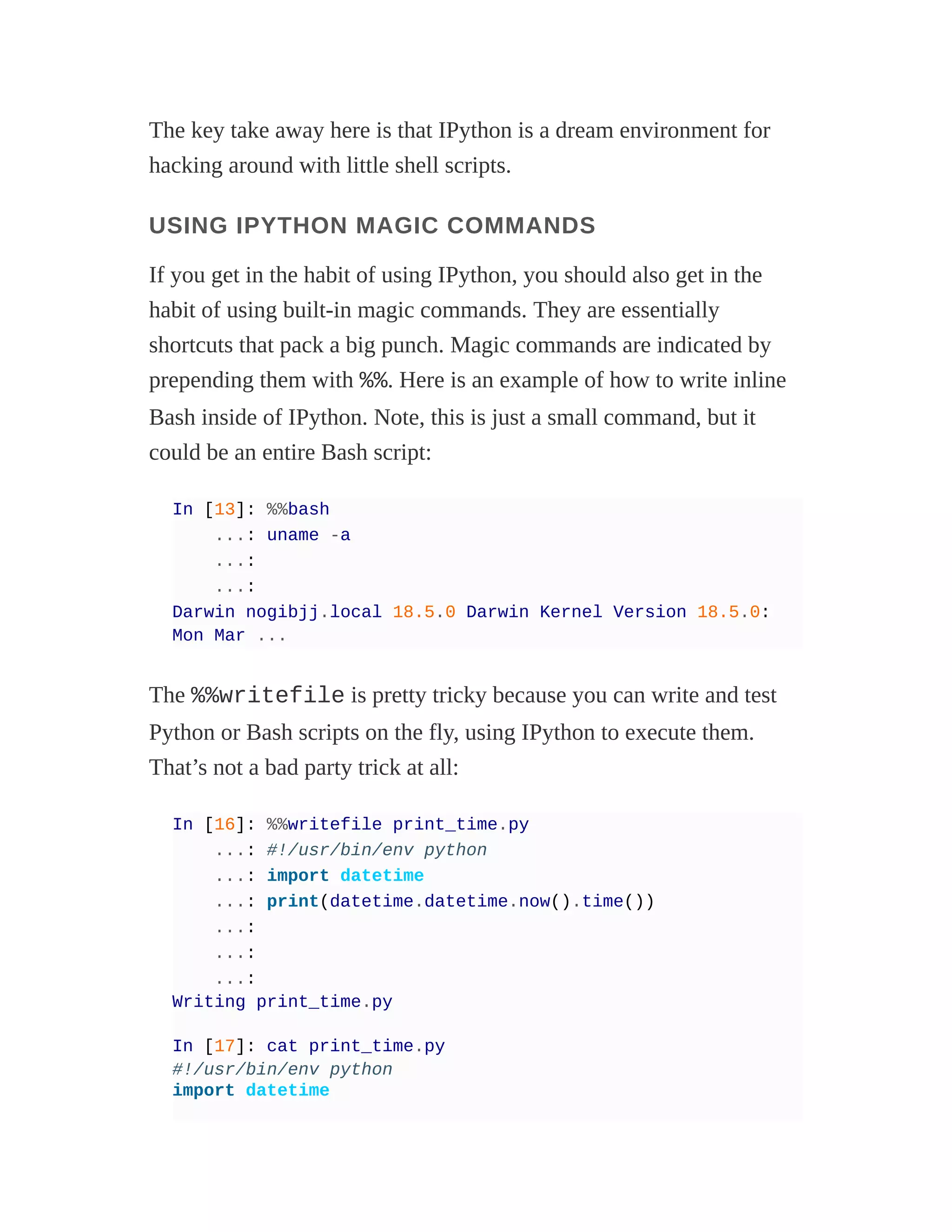 The key take away here is that IPython is a dream environment for
hacking around with little shell scripts.
USING IPYTHON MAGIC COMMANDS
If you get in the habit of using IPython, you should also get in the
habit of using built-in magic commands. They are essentially
shortcuts that pack a big punch. Magic commands are indicated by
prepending them with %%. Here is an example of how to write inline
Bash inside of IPython. Note, this is just a small command, but it
could be an entire Bash script:
In [13]: %%bash
...: uname -a
...:
...:
Darwin nogibjj.local 18.5.0 Darwin Kernel Version 18.5.0:
Mon Mar ...
The %%writefile is pretty tricky because you can write and test
Python or Bash scripts on the fly, using IPython to execute them.
That’s not a bad party trick at all:
In [16]: %%writefile print_time.py
...: #!/usr/bin/env python
...: import datetime
...: print(datetime.datetime.now().time())
...:
...:
...:
Writing print_time.py
In [17]: cat print_time.py
#!/usr/bin/env python
import datetime
 