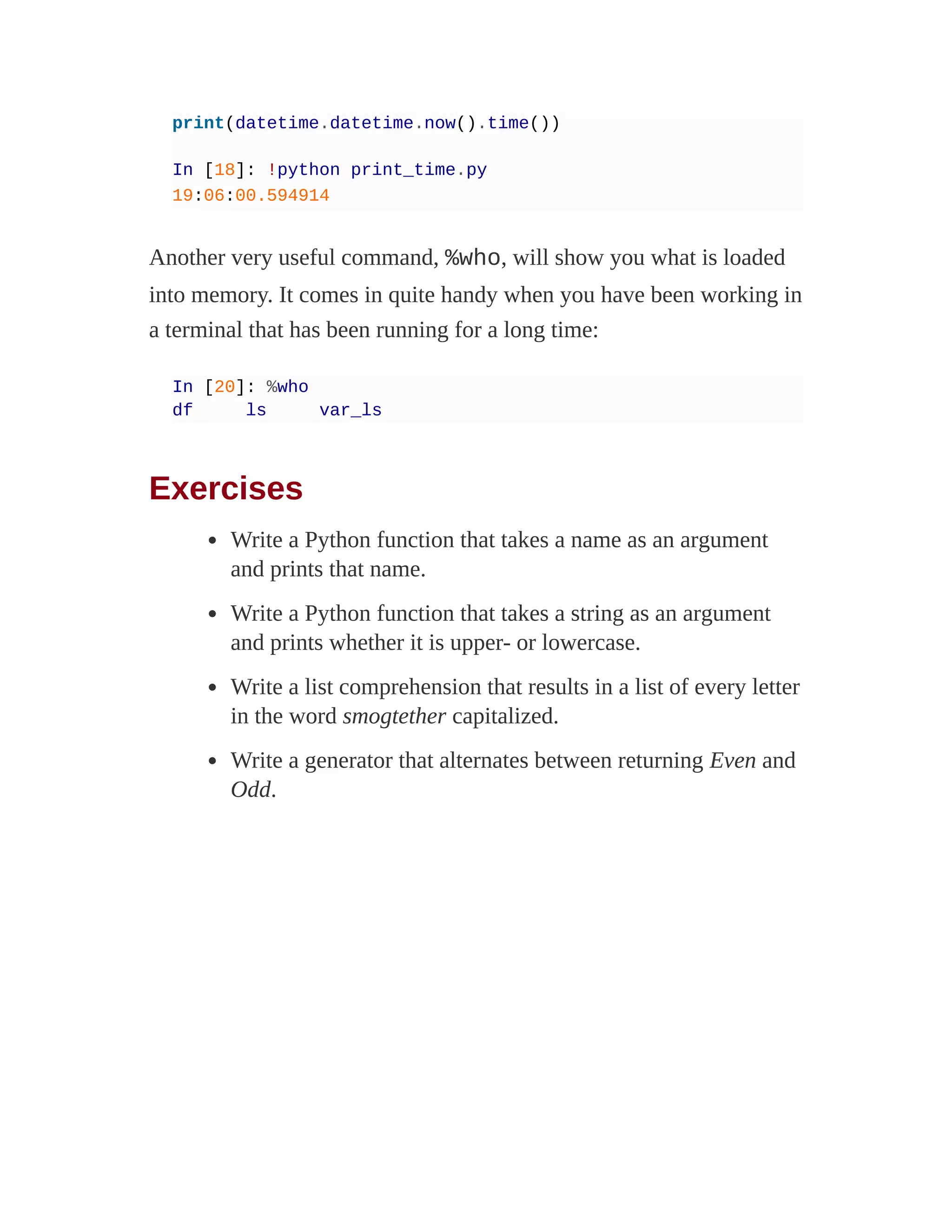 print(datetime.datetime.now().time())
In [18]: !python print_time.py
19:06:00.594914
Another very useful command, %who, will show you what is loaded
into memory. It comes in quite handy when you have been working in
a terminal that has been running for a long time:
In [20]: %who
df ls var_ls
Exercises
Write a Python function that takes a name as an argument
and prints that name.
Write a Python function that takes a string as an argument
and prints whether it is upper- or lowercase.
Write a list comprehension that results in a list of every letter
in the word smogtether capitalized.
Write a generator that alternates between returning Even and
Odd.
 
