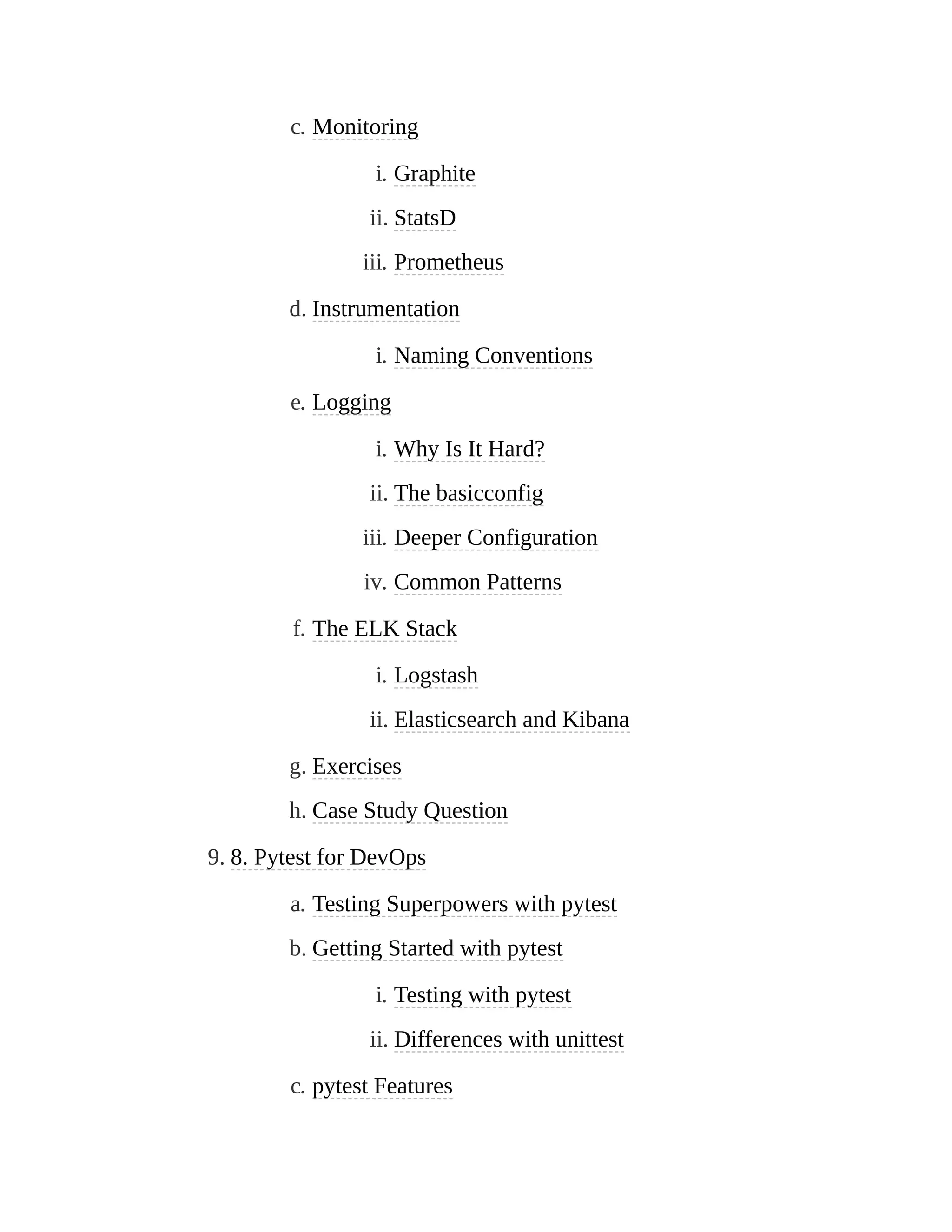 c. Monitoring
i. Graphite
ii. StatsD
iii. Prometheus
d. Instrumentation
i. Naming Conventions
e. Logging
i. Why Is It Hard?
ii. The basicconfig
iii. Deeper Configuration
iv. Common Patterns
f. The ELK Stack
i. Logstash
ii. Elasticsearch and Kibana
g. Exercises
h. Case Study Question
9. 8. Pytest for DevOps
a. Testing Superpowers with pytest
b. Getting Started with pytest
i. Testing with pytest
ii. Differences with unittest
c. pytest Features
 