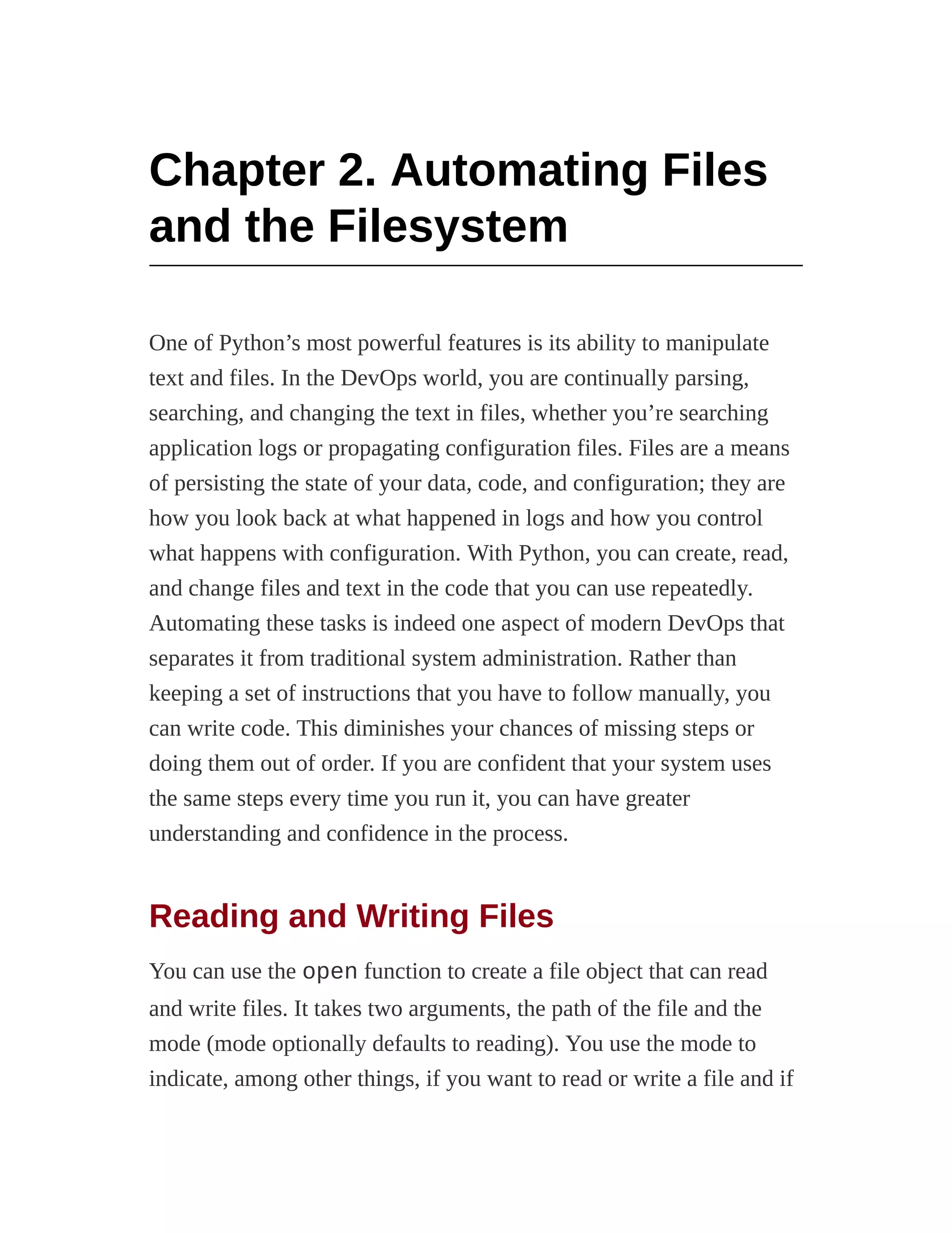 Chapter 2. Automating Files
and the Filesystem
One of Python’s most powerful features is its ability to manipulate
text and files. In the DevOps world, you are continually parsing,
searching, and changing the text in files, whether you’re searching
application logs or propagating configuration files. Files are a means
of persisting the state of your data, code, and configuration; they are
how you look back at what happened in logs and how you control
what happens with configuration. With Python, you can create, read,
and change files and text in the code that you can use repeatedly.
Automating these tasks is indeed one aspect of modern DevOps that
separates it from traditional system administration. Rather than
keeping a set of instructions that you have to follow manually, you
can write code. This diminishes your chances of missing steps or
doing them out of order. If you are confident that your system uses
the same steps every time you run it, you can have greater
understanding and confidence in the process.
Reading and Writing Files
You can use the open function to create a file object that can read
and write files. It takes two arguments, the path of the file and the
mode (mode optionally defaults to reading). You use the mode to
indicate, among other things, if you want to read or write a file and if
 