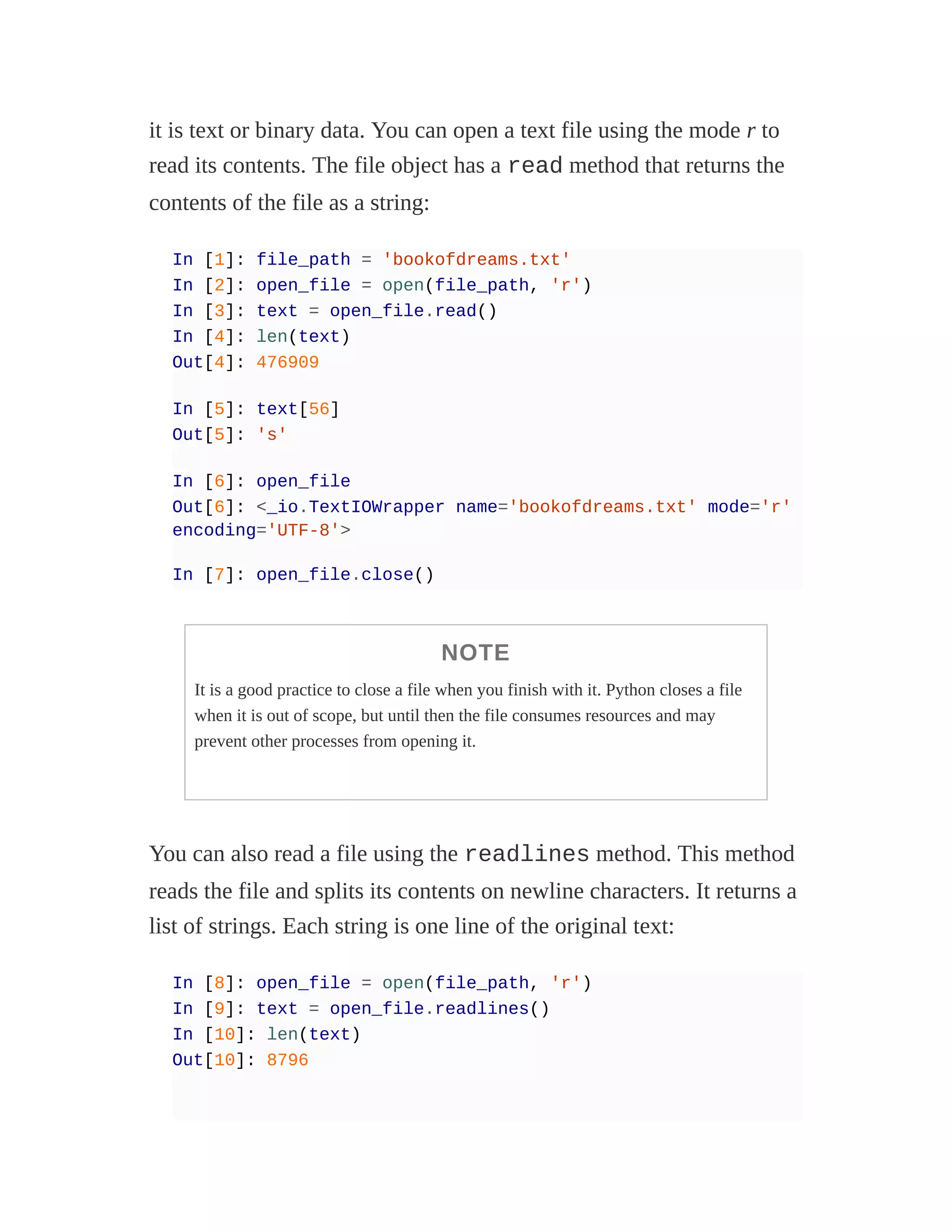 it is text or binary data. You can open a text file using the mode r to
read its contents. The file object has a read method that returns the
contents of the file as a string:
In [1]: file_path = 'bookofdreams.txt'
In [2]: open_file = open(file_path, 'r')
In [3]: text = open_file.read()
In [4]: len(text)
Out[4]: 476909
In [5]: text[56]
Out[5]: 's'
In [6]: open_file
Out[6]: <_io.TextIOWrapper name='bookofdreams.txt' mode='r'
encoding='UTF-8'>
In [7]: open_file.close()
NOTE
It is a good practice to close a file when you finish with it. Python closes a file
when it is out of scope, but until then the file consumes resources and may
prevent other processes from opening it.
You can also read a file using the readlines method. This method
reads the file and splits its contents on newline characters. It returns a
list of strings. Each string is one line of the original text:
In [8]: open_file = open(file_path, 'r')
In [9]: text = open_file.readlines()
In [10]: len(text)
Out[10]: 8796
 