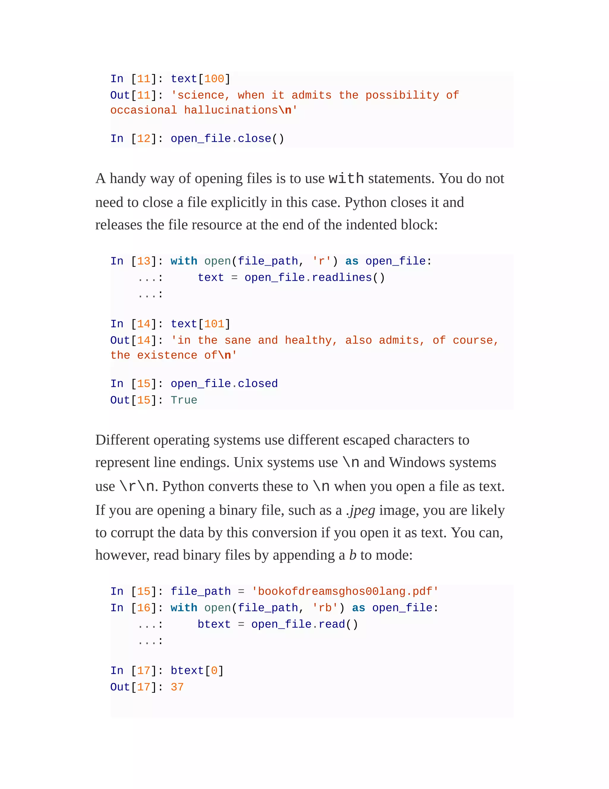 In [11]: text[100]
Out[11]: 'science, when it admits the possibility of
occasional hallucinationsn'
In [12]: open_file.close()
A handy way of opening files is to use with statements. You do not
need to close a file explicitly in this case. Python closes it and
releases the file resource at the end of the indented block:
In [13]: with open(file_path, 'r') as open_file:
...: text = open_file.readlines()
...:
In [14]: text[101]
Out[14]: 'in the sane and healthy, also admits, of course,
the existence ofn'
In [15]: open_file.closed
Out[15]: True
Different operating systems use different escaped characters to
represent line endings. Unix systems use n and Windows systems
use rn. Python converts these to n when you open a file as text.
If you are opening a binary file, such as a .jpeg image, you are likely
to corrupt the data by this conversion if you open it as text. You can,
however, read binary files by appending a b to mode:
In [15]: file_path = 'bookofdreamsghos00lang.pdf'
In [16]: with open(file_path, 'rb') as open_file:
...: btext = open_file.read()
...:
In [17]: btext[0]
Out[17]: 37
 