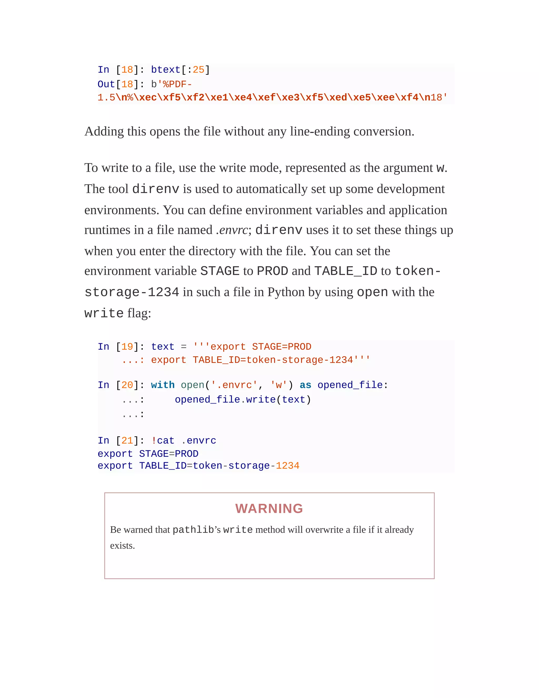 In [18]: btext[:25]
Out[18]: b'%PDF-
1.5n%xecxf5xf2xe1xe4xefxe3xf5xedxe5xeexf4n18'
Adding this opens the file without any line-ending conversion.
To write to a file, use the write mode, represented as the argument w.
The tool direnv is used to automatically set up some development
environments. You can define environment variables and application
runtimes in a file named .envrc; direnv uses it to set these things up
when you enter the directory with the file. You can set the
environment variable STAGE to PROD and TABLE_ID to token-
storage-1234 in such a file in Python by using open with the
write flag:
In [19]: text = '''export STAGE=PROD
...: export TABLE_ID=token-storage-1234'''
In [20]: with open('.envrc', 'w') as opened_file:
...: opened_file.write(text)
...:
In [21]: !cat .envrc
export STAGE=PROD
export TABLE_ID=token-storage-1234
WARNING
Be warned that pathlib’s write method will overwrite a file if it already
exists.
 