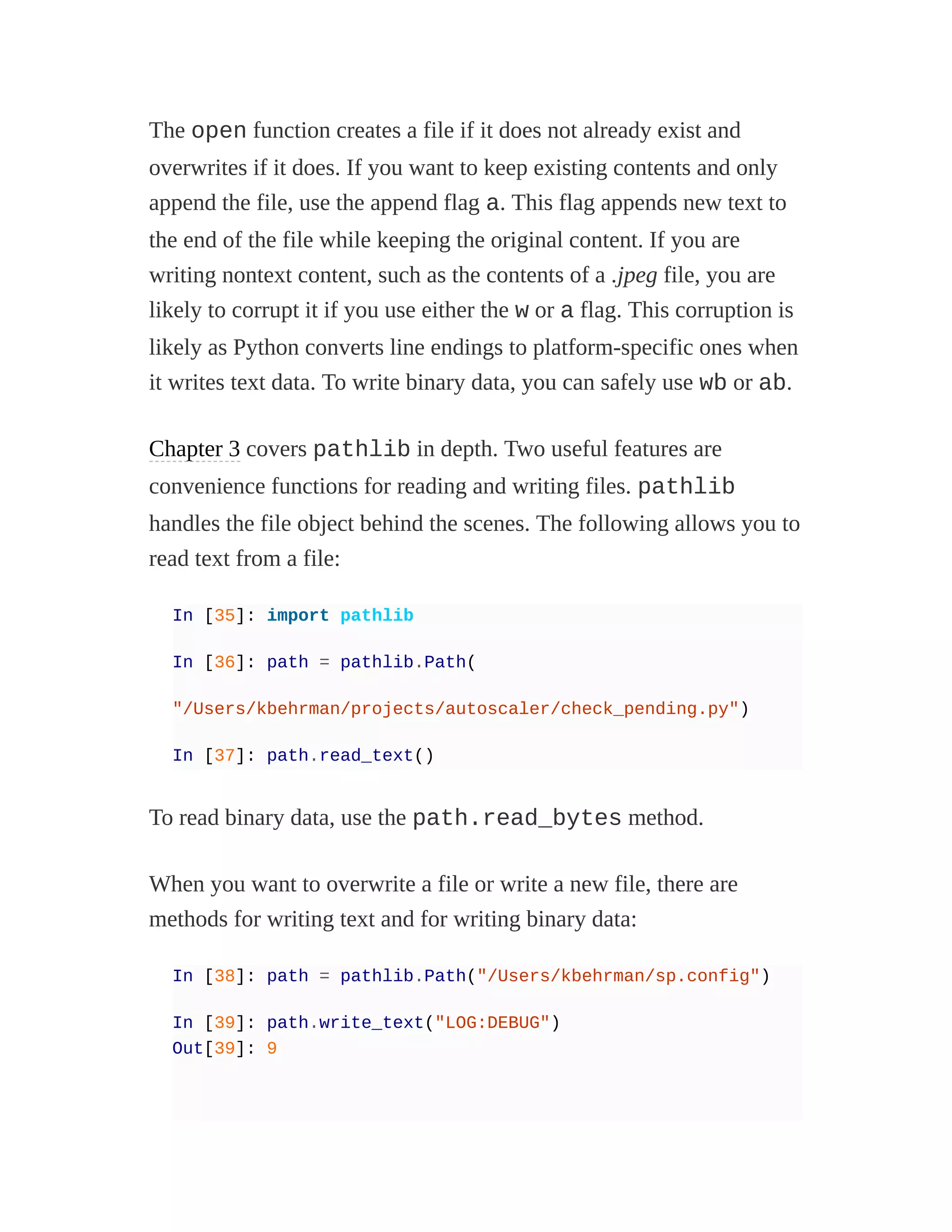 The open function creates a file if it does not already exist and
overwrites if it does. If you want to keep existing contents and only
append the file, use the append flag a. This flag appends new text to
the end of the file while keeping the original content. If you are
writing nontext content, such as the contents of a .jpeg file, you are
likely to corrupt it if you use either the w or a flag. This corruption is
likely as Python converts line endings to platform-specific ones when
it writes text data. To write binary data, you can safely use wb or ab.
Chapter 3 covers pathlib in depth. Two useful features are
convenience functions for reading and writing files. pathlib
handles the file object behind the scenes. The following allows you to
read text from a file:
In [35]: import pathlib
In [36]: path = pathlib.Path(
"/Users/kbehrman/projects/autoscaler/check_pending.py")
In [37]: path.read_text()
To read binary data, use the path.read_bytes method.
When you want to overwrite a file or write a new file, there are
methods for writing text and for writing binary data:
In [38]: path = pathlib.Path("/Users/kbehrman/sp.config")
In [39]: path.write_text("LOG:DEBUG")
Out[39]: 9
 