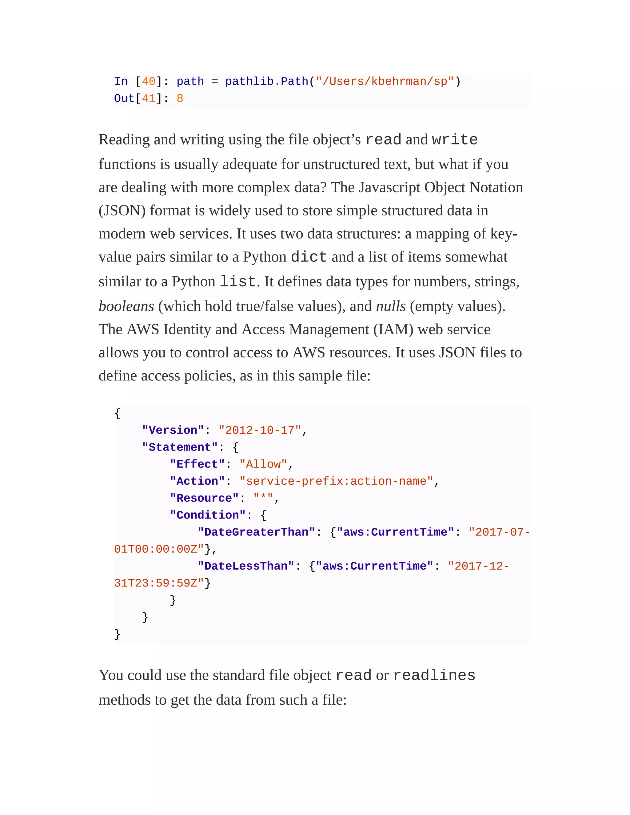 In [40]: path = pathlib.Path("/Users/kbehrman/sp")
Out[41]: 8
Reading and writing using the file object’s read and write
functions is usually adequate for unstructured text, but what if you
are dealing with more complex data? The Javascript Object Notation
(JSON) format is widely used to store simple structured data in
modern web services. It uses two data structures: a mapping of key-
value pairs similar to a Python dict and a list of items somewhat
similar to a Python list. It defines data types for numbers, strings,
booleans (which hold true/false values), and nulls (empty values).
The AWS Identity and Access Management (IAM) web service
allows you to control access to AWS resources. It uses JSON files to
define access policies, as in this sample file:
{
"Version": "2012-10-17",
"Statement": {
"Effect": "Allow",
"Action": "service-prefix:action-name",
"Resource": "*",
"Condition": {
"DateGreaterThan": {"aws:CurrentTime": "2017-07-
01T00:00:00Z"},
"DateLessThan": {"aws:CurrentTime": "2017-12-
31T23:59:59Z"}
}
}
}
You could use the standard file object read or readlines
methods to get the data from such a file:
 