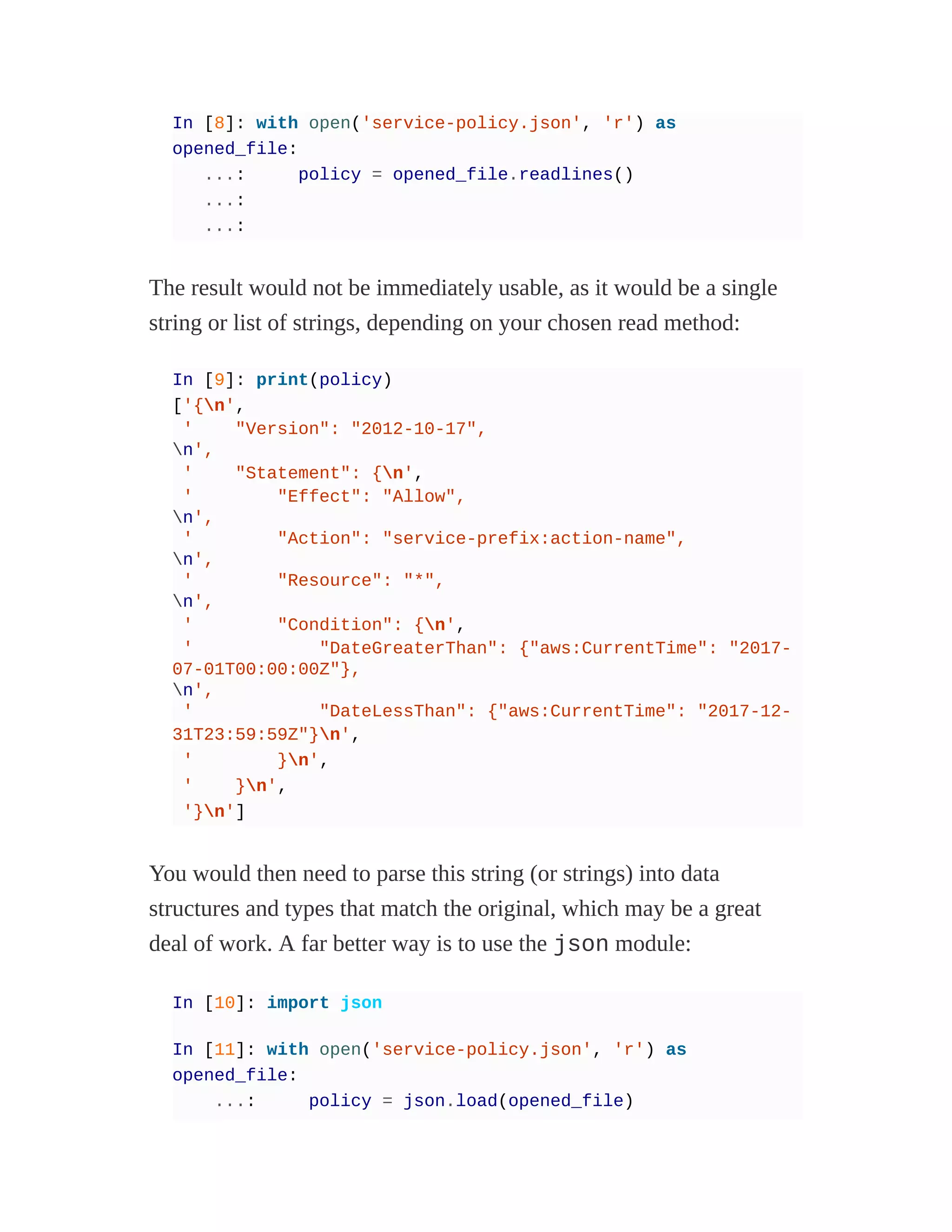 In [8]: with open('service-policy.json', 'r') as
opened_file:
...: policy = opened_file.readlines()
...:
...:
The result would not be immediately usable, as it would be a single
string or list of strings, depending on your chosen read method:
In [9]: print(policy)
['{n',
' "Version": "2012-10-17",
n',
' "Statement": {n',
' "Effect": "Allow",
n',
' "Action": "service-prefix:action-name",
n',
' "Resource": "*",
n',
' "Condition": {n',
' "DateGreaterThan": {"aws:CurrentTime": "2017-
07-01T00:00:00Z"},
n',
' "DateLessThan": {"aws:CurrentTime": "2017-12-
31T23:59:59Z"}n',
' }n',
' }n',
'}n']
You would then need to parse this string (or strings) into data
structures and types that match the original, which may be a great
deal of work. A far better way is to use the json module:
In [10]: import json
In [11]: with open('service-policy.json', 'r') as
opened_file:
...: policy = json.load(opened_file)
 