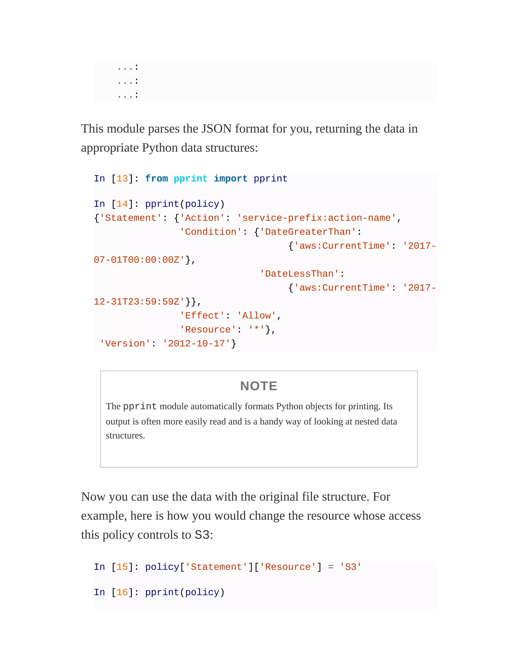 ...:
...:
...:
This module parses the JSON format for you, returning the data in
appropriate Python data structures:
In [13]: from pprint import pprint
In [14]: pprint(policy)
{'Statement': {'Action': 'service-prefix:action-name',
'Condition': {'DateGreaterThan':
{'aws:CurrentTime': '2017-
07-01T00:00:00Z'},
'DateLessThan':
{'aws:CurrentTime': '2017-
12-31T23:59:59Z'}},
'Effect': 'Allow',
'Resource': '*'},
'Version': '2012-10-17'}
NOTE
The pprint module automatically formats Python objects for printing. Its
output is often more easily read and is a handy way of looking at nested data
structures.
Now you can use the data with the original file structure. For
example, here is how you would change the resource whose access
this policy controls to S3:
In [15]: policy['Statement']['Resource'] = 'S3'
In [16]: pprint(policy)
 