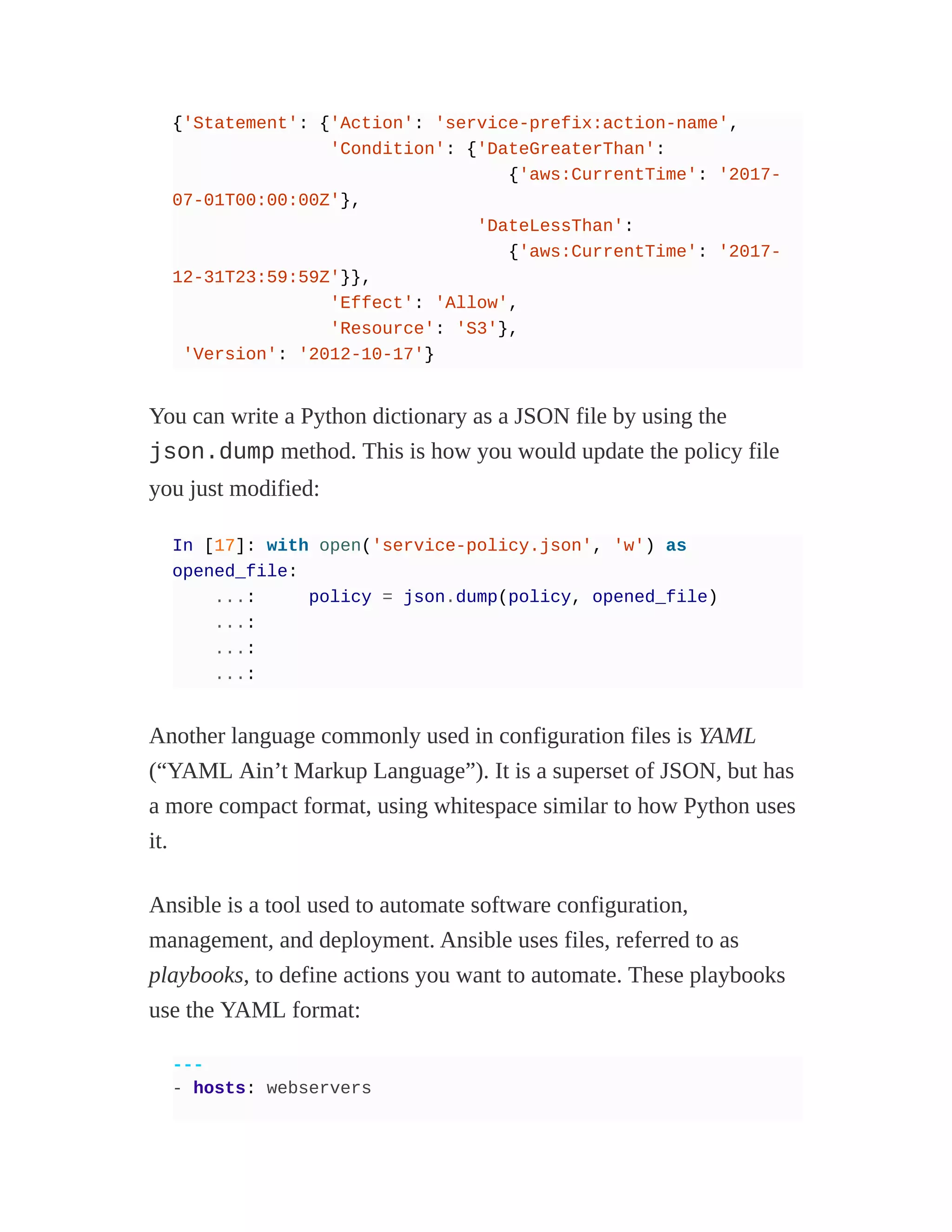 {'Statement': {'Action': 'service-prefix:action-name',
'Condition': {'DateGreaterThan':
{'aws:CurrentTime': '2017-
07-01T00:00:00Z'},
'DateLessThan':
{'aws:CurrentTime': '2017-
12-31T23:59:59Z'}},
'Effect': 'Allow',
'Resource': 'S3'},
'Version': '2012-10-17'}
You can write a Python dictionary as a JSON file by using the
json.dump method. This is how you would update the policy file
you just modified:
In [17]: with open('service-policy.json', 'w') as
opened_file:
...: policy = json.dump(policy, opened_file)
...:
...:
...:
Another language commonly used in configuration files is YAML
(“YAML Ain’t Markup Language”). It is a superset of JSON, but has
a more compact format, using whitespace similar to how Python uses
it.
Ansible is a tool used to automate software configuration,
management, and deployment. Ansible uses files, referred to as
playbooks, to define actions you want to automate. These playbooks
use the YAML format:
---
- hosts: webservers
 