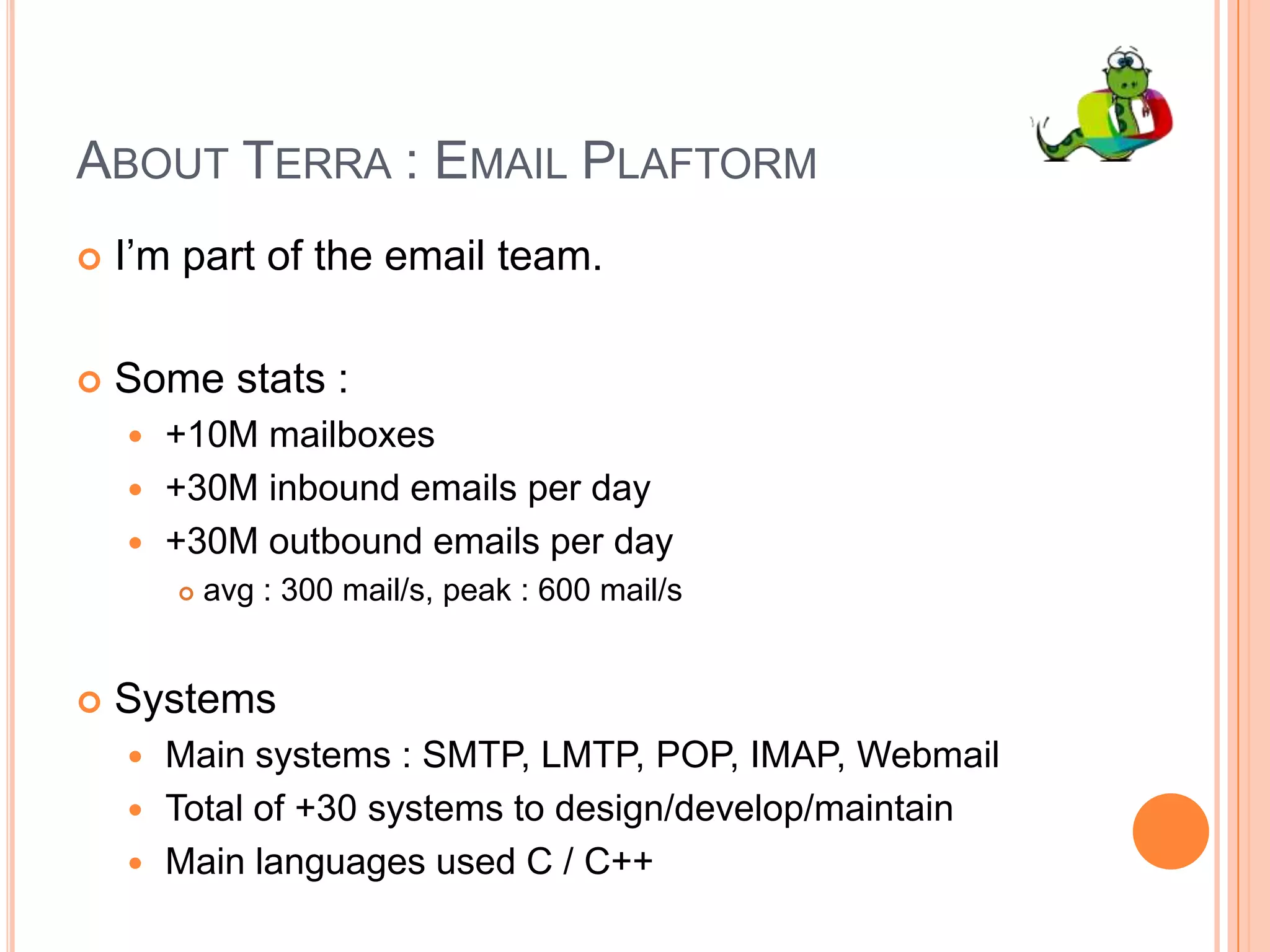 About Terra : Email PlaftormI’m part of the email team.Some stats : +10M mailboxes+30M inbound emails per day+30M outbound emails per dayavg : 300 mail/s, peak : 600 mail/sSystemsMain systems : SMTP, LMTP, POP, IMAP, WebmailTotal of +30 systems to design/develop/maintainMain languages used C / C++