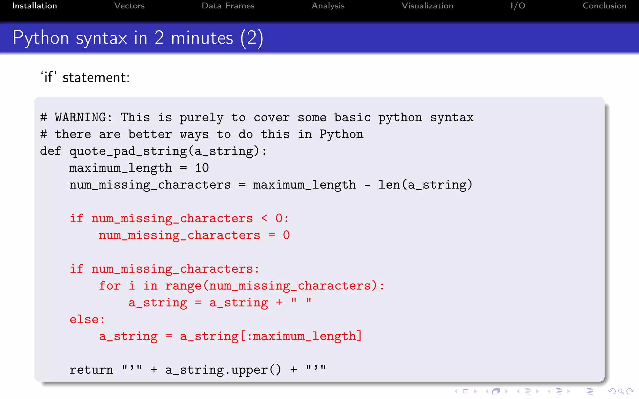 Installation Vectors Data Frames Analysis Visualization I/O Conclusion Python syntax in 2 minutes (2) ‘if’ statement: # WARNING: This is purely to cover some basic python syntax # there are better ways to do this in Python def quote_pad_string(a_string): maximum_length = 10 num_missing_characters = maximum_length - len(a_string) if num_missing_characters < 0: num_missing_characters = 0 if num_missing_characters: for i in range(num_missing_characters): a_string = a_string + " " else: a_string = a_string[:maximum_length] return "’" + a_string.upper() + "’" 