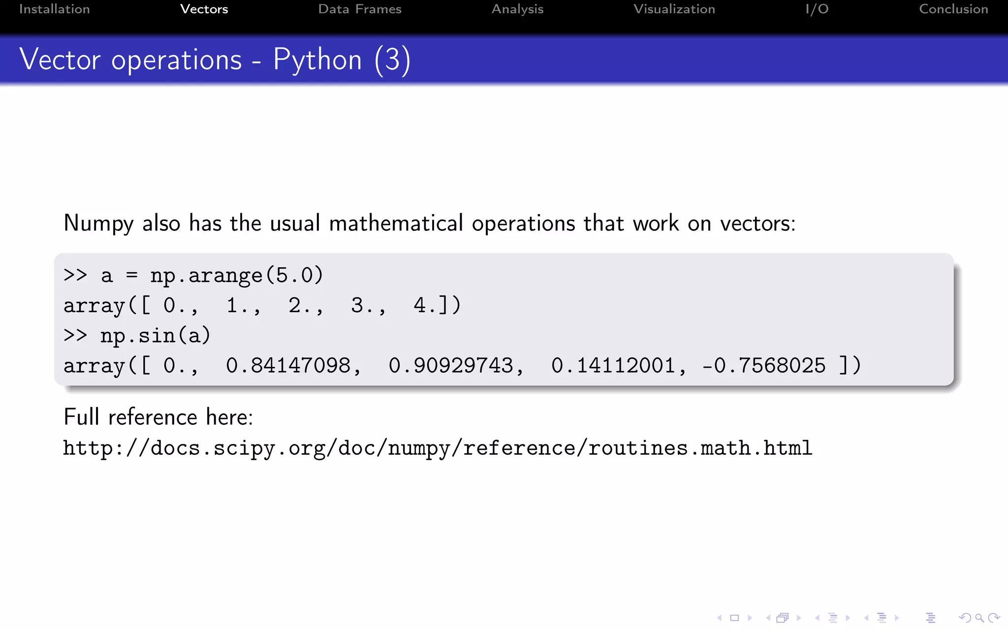 Installation Vectors Data Frames Analysis Visualization I/O Conclusion Vector operations - Python (3) Numpy also has the usual mathematical operations that work on vectors: >> a = np.arange(5.0) array([ 0., 1., 2., 3., 4.]) >> np.sin(a) array([ 0., 0.84147098, 0.90929743, 0.14112001, -0.7568025 ]) Full reference here: http://docs.scipy.org/doc/numpy/reference/routines.math.html 