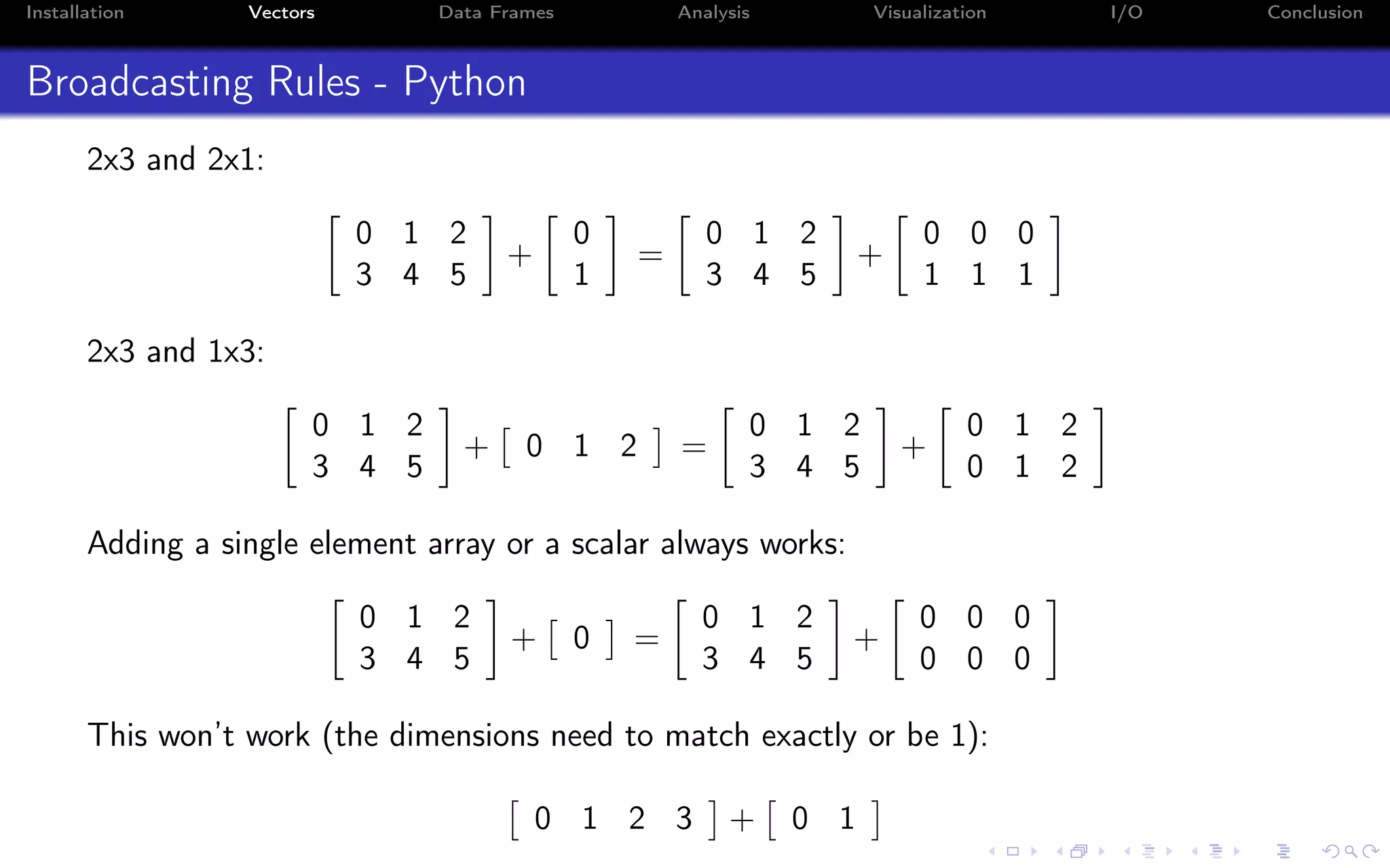 Installation Vectors Data Frames Analysis Visualization I/O Conclusion Broadcasting Rules - Python 2x3 and 2x1: 0 1 2 3 4 5 + 0 1 = 0 1 2 3 4 5 + 0 0 0 1 1 1 2x3 and 1x3: 0 1 2 3 4 5 + 0 1 2 = 0 1 2 3 4 5 + 0 1 2 0 1 2 Adding a single element array or a scalar always works: 0 1 2 3 4 5 + 0 = 0 1 2 3 4 5 + 0 0 0 0 0 0 This won’t work (the dimensions need to match exactly or be 1): 0 1 2 3 + 0 1 