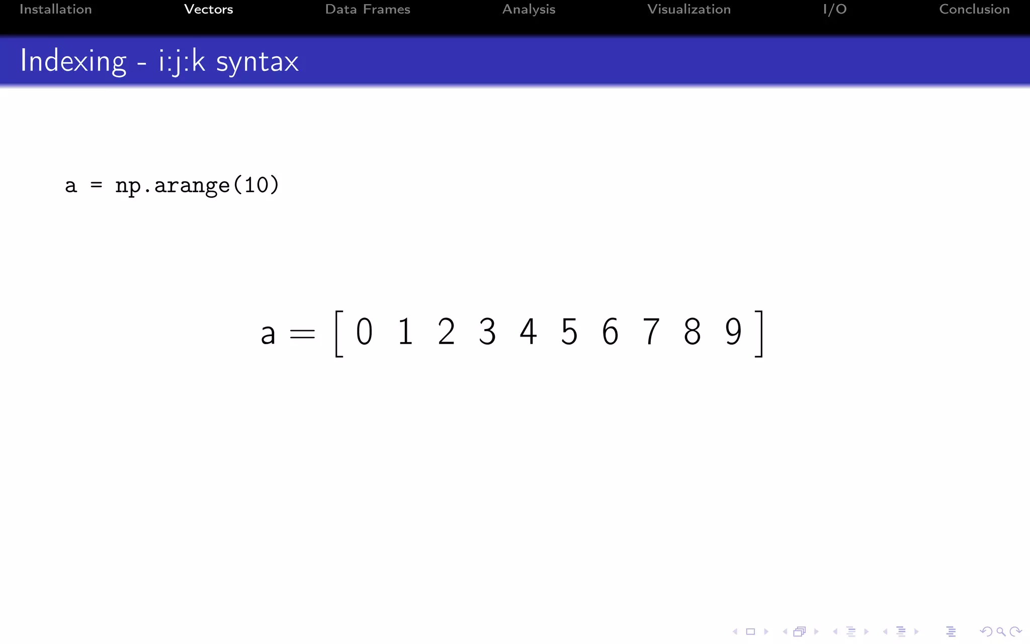 Installation Vectors Data Frames Analysis Visualization I/O Conclusion Indexing - i:j:k syntax a = np.arange(10) a = 0 1 2 3 4 5 6 7 8 9 