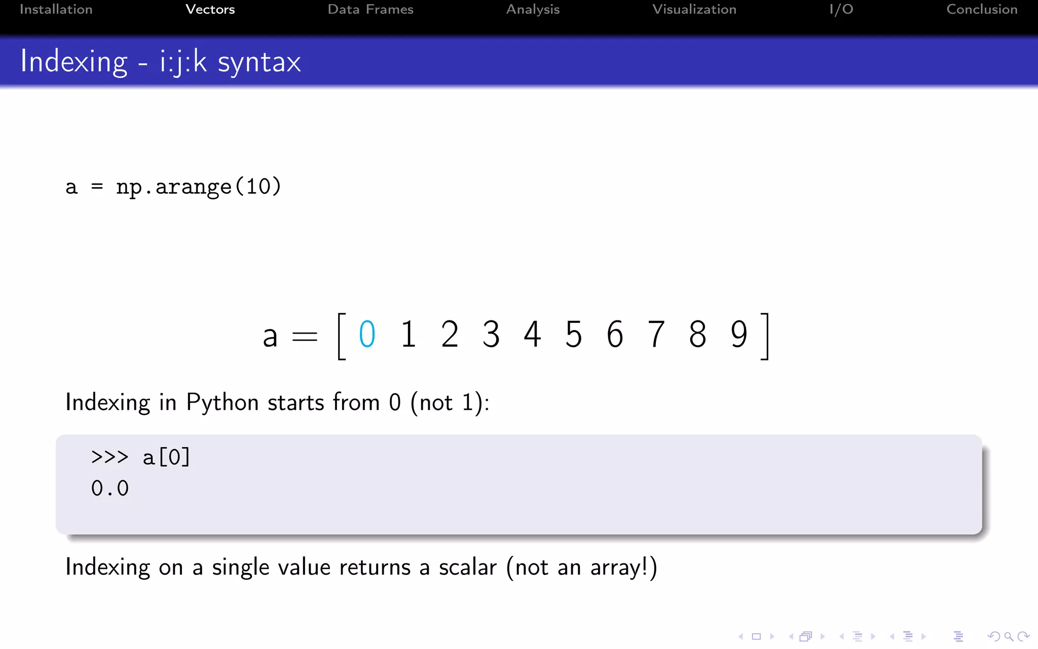 Installation Vectors Data Frames Analysis Visualization I/O Conclusion Indexing - i:j:k syntax a = np.arange(10) a = 0 1 2 3 4 5 6 7 8 9 Indexing in Python starts from 0 (not 1): >>> a[0] 0.0 Indexing on a single value returns a scalar (not an array!) 