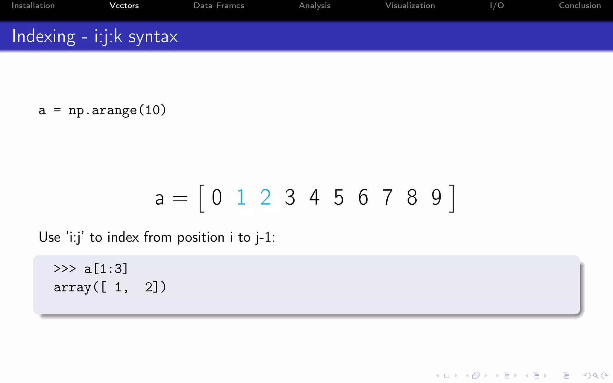 Installation Vectors Data Frames Analysis Visualization I/O Conclusion Indexing - i:j:k syntax a = np.arange(10) a = 0 1 2 3 4 5 6 7 8 9 Use ‘i:j’ to index from position i to j-1: >>> a[1:3] array([ 1, 2]) 