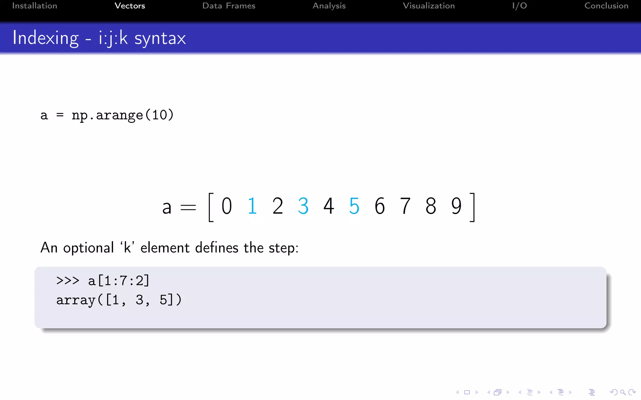 Installation Vectors Data Frames Analysis Visualization I/O Conclusion Indexing - i:j:k syntax a = np.arange(10) a = 0 1 2 3 4 5 6 7 8 9 An optional ‘k’ element deﬁnes the step: >>> a[1:7:2] array([1, 3, 5]) 