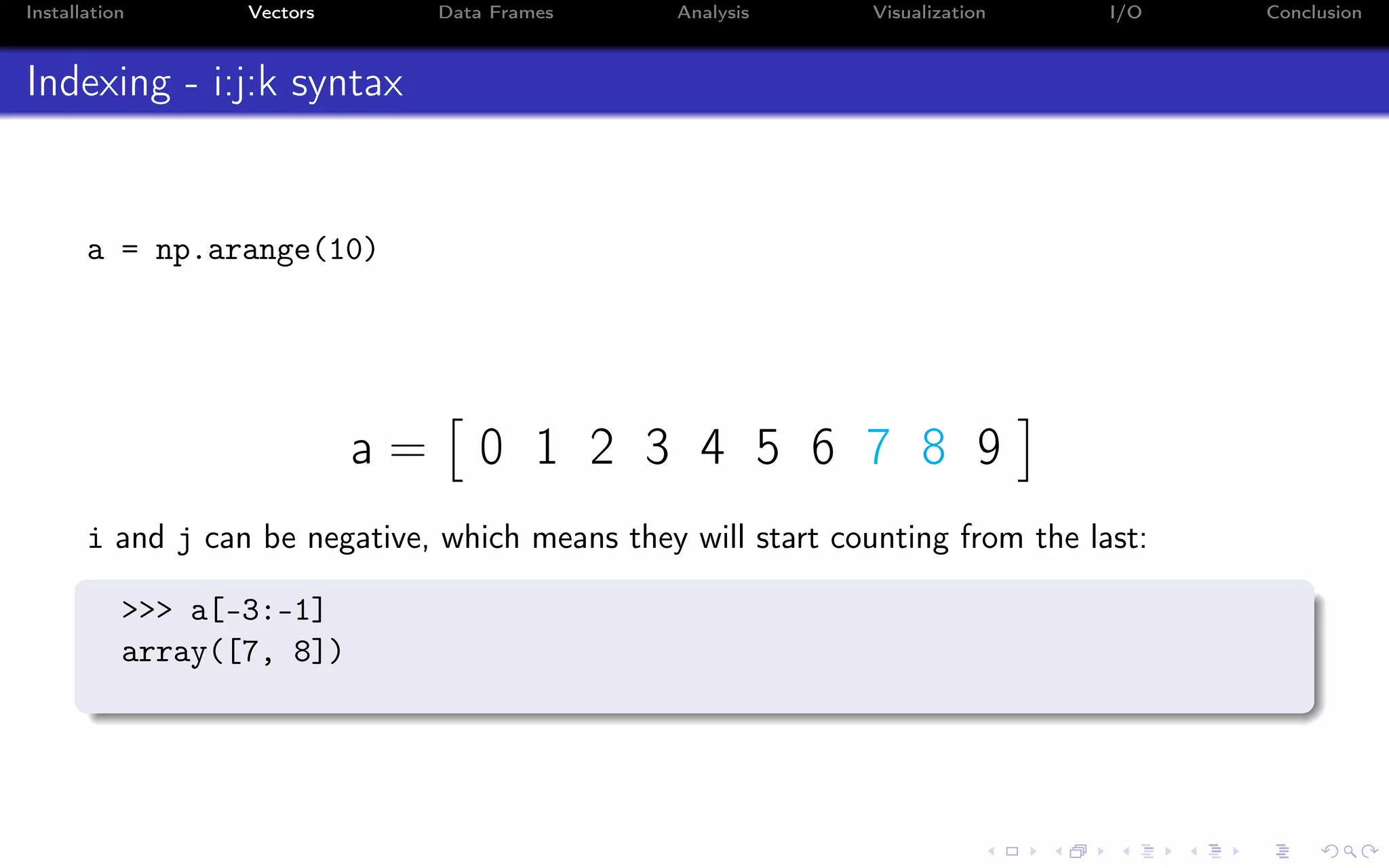 Installation Vectors Data Frames Analysis Visualization I/O Conclusion Indexing - i:j:k syntax a = np.arange(10) a = 0 1 2 3 4 5 6 7 8 9 i and j can be negative, which means they will start counting from the last: >>> a[-3:-1] array([7, 8]) 