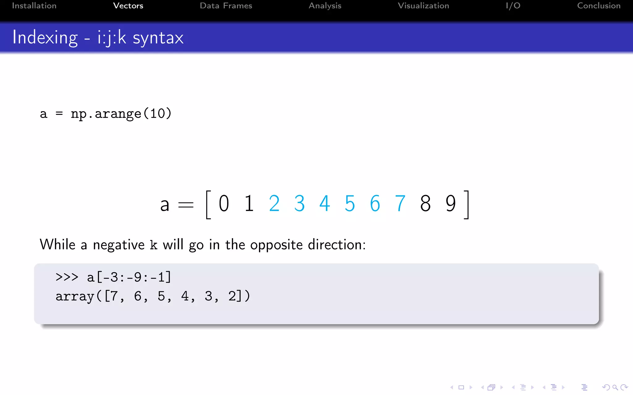 Installation Vectors Data Frames Analysis Visualization I/O Conclusion Indexing - i:j:k syntax a = np.arange(10) a = 0 1 2 3 4 5 6 7 8 9 While a negative k will go in the opposite direction: >>> a[-3:-9:-1] array([7, 6, 5, 4, 3, 2]) 
