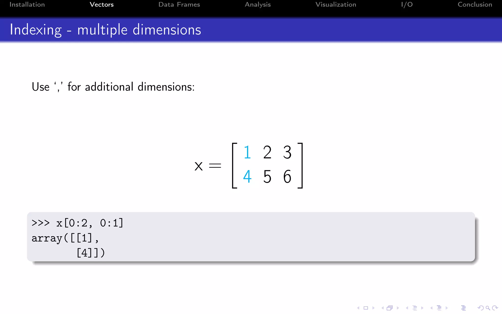 Installation Vectors Data Frames Analysis Visualization I/O Conclusion Indexing - multiple dimensions Use ‘,’ for additional dimensions: x = 1 2 3 4 5 6 >>> x[0:2, 0:1] array([[1], [4]]) 