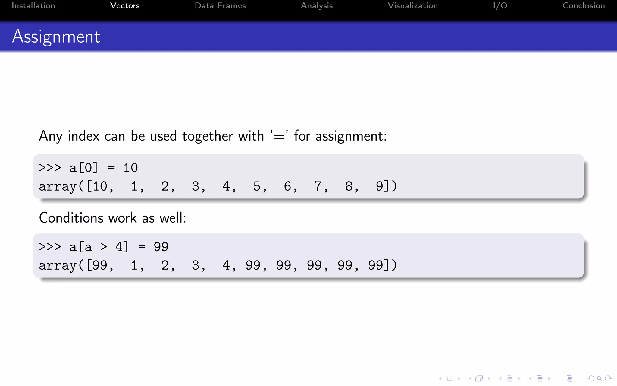 Installation Vectors Data Frames Analysis Visualization I/O Conclusion Assignment Any index can be used together with ‘=’ for assignment: >>> a[0] = 10 array([10, 1, 2, 3, 4, 5, 6, 7, 8, 9]) Conditions work as well: >>> a[a > 4] = 99 array([99, 1, 2, 3, 4, 99, 99, 99, 99, 99]) 