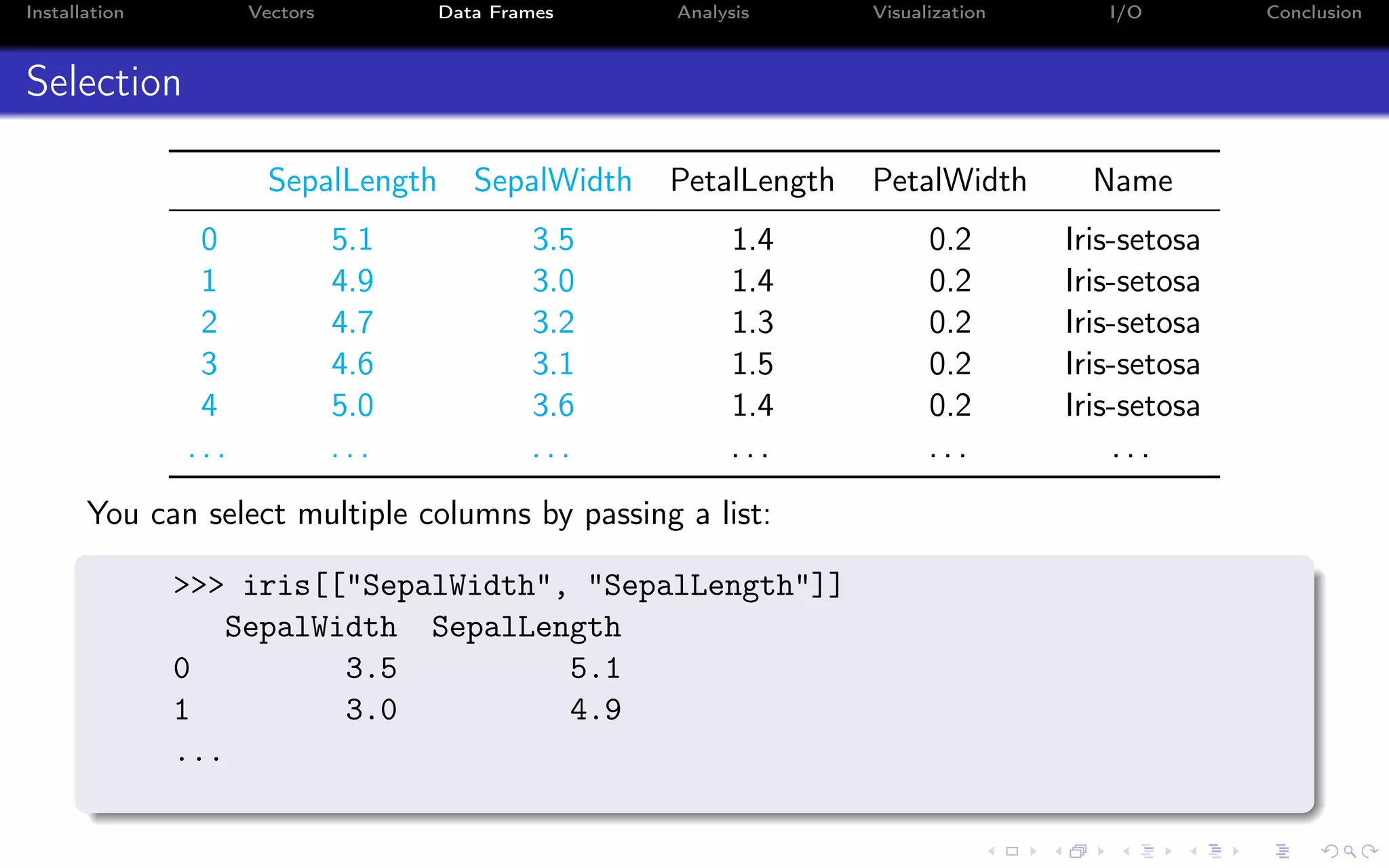 Installation Vectors Data Frames Analysis Visualization I/O Conclusion Selection SepalLength SepalWidth PetalLength PetalWidth Name 0 5.1 3.5 1.4 0.2 Iris-setosa 1 4.9 3.0 1.4 0.2 Iris-setosa 2 4.7 3.2 1.3 0.2 Iris-setosa 3 4.6 3.1 1.5 0.2 Iris-setosa 4 5.0 3.6 1.4 0.2 Iris-setosa . . . . . . . . . . . . . . . . . . You can select multiple columns by passing a list: >>> iris[["SepalWidth", "SepalLength"]] SepalWidth SepalLength 0 3.5 5.1 1 3.0 4.9 ... 