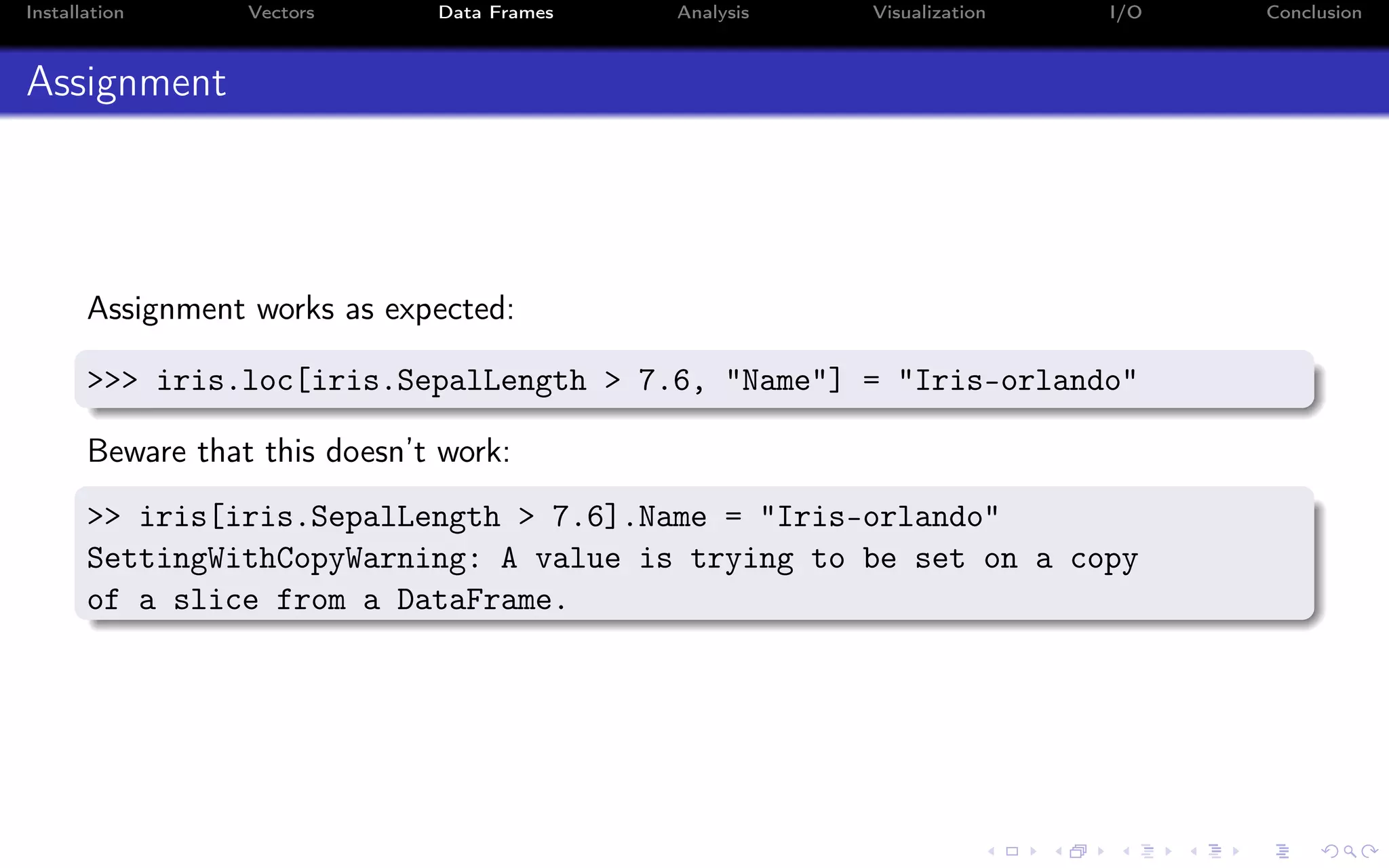 Installation Vectors Data Frames Analysis Visualization I/O Conclusion Assignment Assignment works as expected: >>> iris.loc[iris.SepalLength > 7.6, "Name"] = "Iris-orlando" Beware that this doesn’t work: >> iris[iris.SepalLength > 7.6].Name = "Iris-orlando" SettingWithCopyWarning: A value is trying to be set on a copy of a slice from a DataFrame. 
