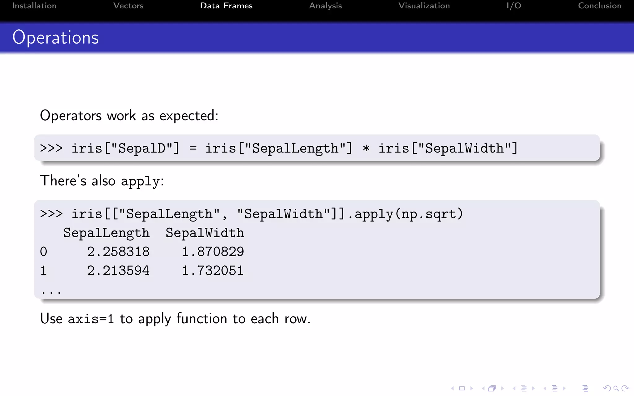 Installation Vectors Data Frames Analysis Visualization I/O Conclusion Operations Operators work as expected: >>> iris["SepalD"] = iris["SepalLength"] * iris["SepalWidth"] There’s also apply: >>> iris[["SepalLength", "SepalWidth"]].apply(np.sqrt) SepalLength SepalWidth 0 2.258318 1.870829 1 2.213594 1.732051 ... Use axis=1 to apply function to each row. 