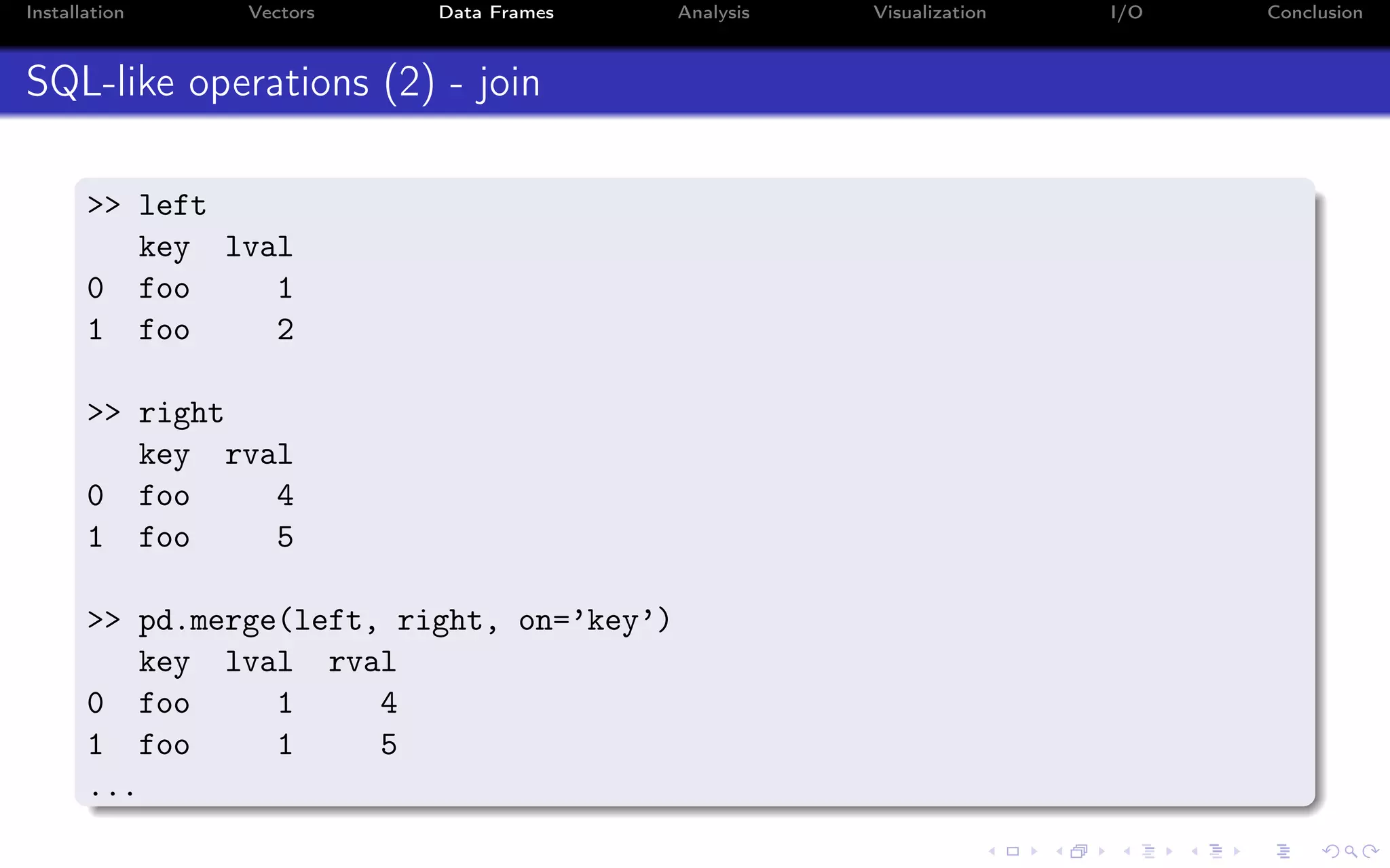 Installation Vectors Data Frames Analysis Visualization I/O Conclusion SQL-like operations (2) - join >> left key lval 0 foo 1 1 foo 2 >> right key rval 0 foo 4 1 foo 5 >> pd.merge(left, right, on=’key’) key lval rval 0 foo 1 4 1 foo 1 5 ... 
