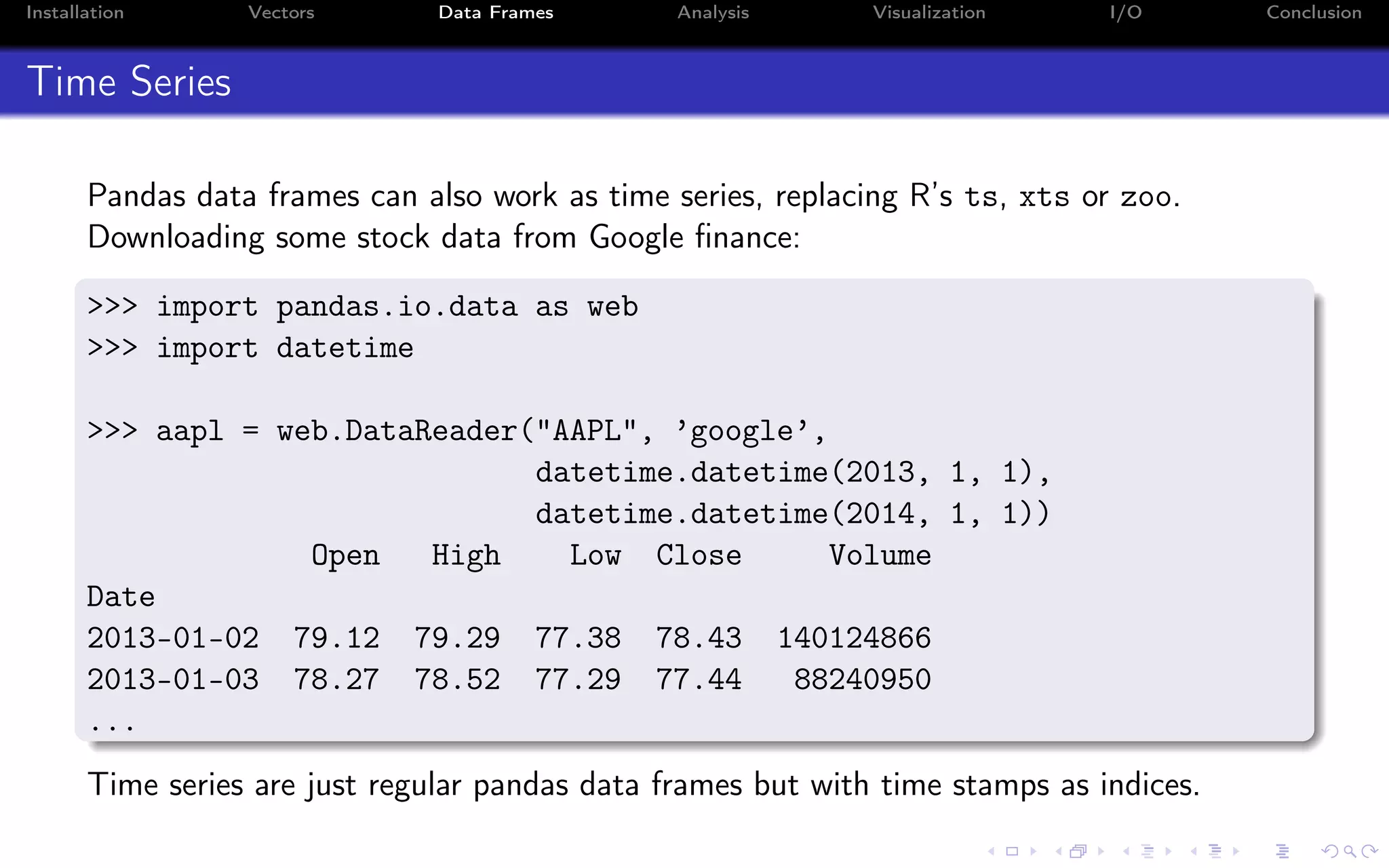 Installation Vectors Data Frames Analysis Visualization I/O Conclusion Time Series Pandas data frames can also work as time series, replacing R’s ts, xts or zoo. Downloading some stock data from Google ﬁnance: >>> import pandas.io.data as web >>> import datetime >>> aapl = web.DataReader("AAPL", ’google’, datetime.datetime(2013, 1, 1), datetime.datetime(2014, 1, 1)) Open High Low Close Volume Date 2013-01-02 79.12 79.29 77.38 78.43 140124866 2013-01-03 78.27 78.52 77.29 77.44 88240950 ... Time series are just regular pandas data frames but with time stamps as indices. 