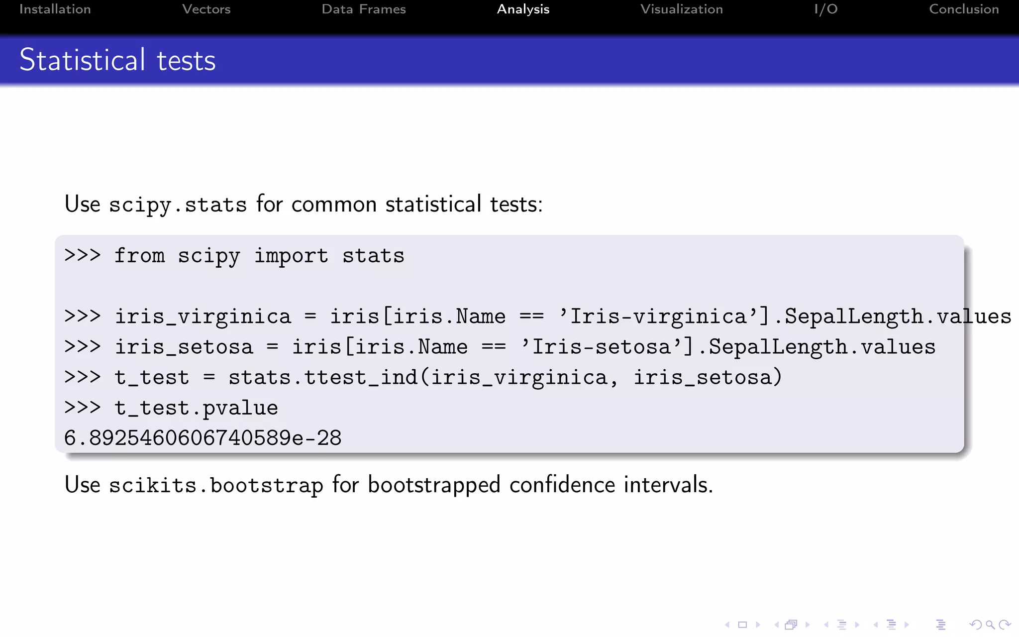 Installation Vectors Data Frames Analysis Visualization I/O Conclusion Statistical tests Use scipy.stats for common statistical tests: >>> from scipy import stats >>> iris_virginica = iris[iris.Name == ’Iris-virginica’].SepalLength.values >>> iris_setosa = iris[iris.Name == ’Iris-setosa’].SepalLength.values >>> t_test = stats.ttest_ind(iris_virginica, iris_setosa) >>> t_test.pvalue 6.8925460606740589e-28 Use scikits.bootstrap for bootstrapped conﬁdence intervals. 