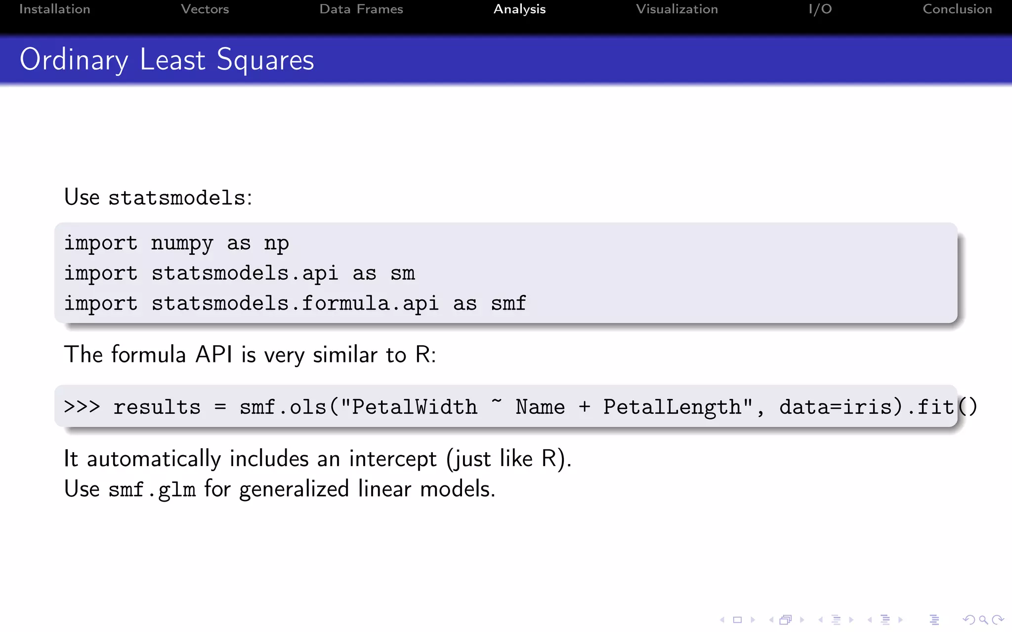 Installation Vectors Data Frames Analysis Visualization I/O Conclusion Ordinary Least Squares Use statsmodels: import numpy as np import statsmodels.api as sm import statsmodels.formula.api as smf The formula API is very similar to R: >>> results = smf.ols("PetalWidth ~ Name + PetalLength", data=iris).fit() It automatically includes an intercept (just like R). Use smf.glm for generalized linear models. 