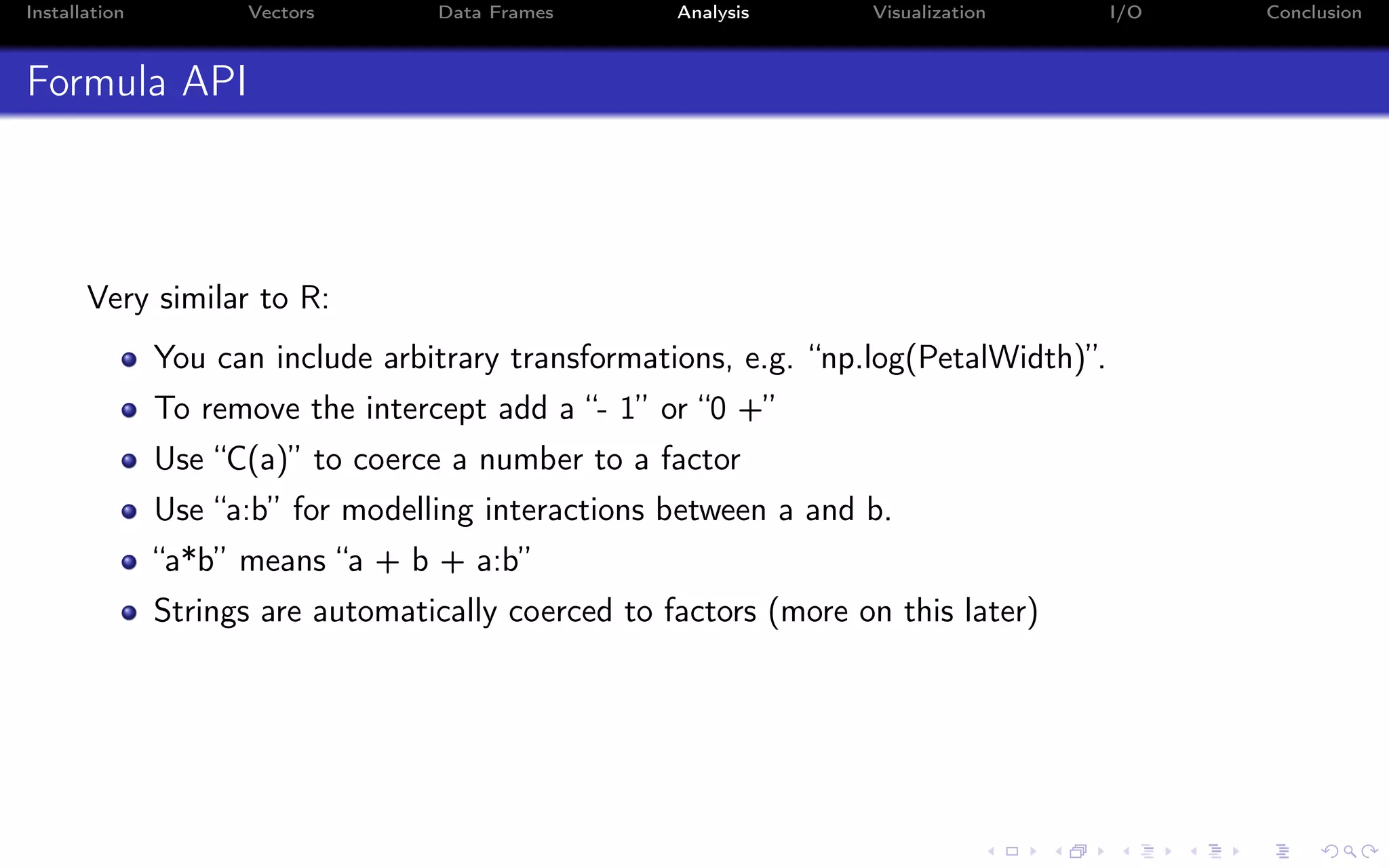 Installation Vectors Data Frames Analysis Visualization I/O Conclusion Formula API Very similar to R: You can include arbitrary transformations, e.g. “np.log(PetalWidth)”. To remove the intercept add a “- 1” or “0 +” Use “C(a)” to coerce a number to a factor Use “a:b” for modelling interactions between a and b. “a*b” means “a + b + a:b” Strings are automatically coerced to factors (more on this later) 