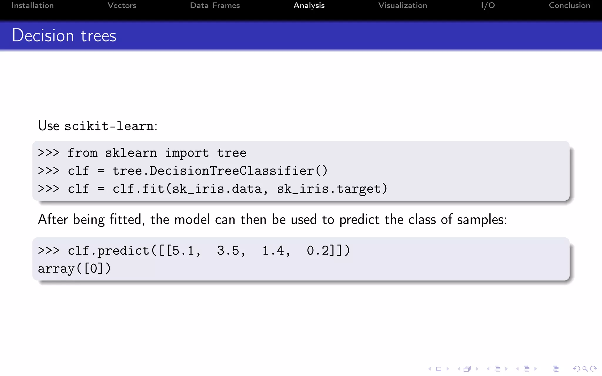 Installation Vectors Data Frames Analysis Visualization I/O Conclusion Decision trees Use scikit-learn: >>> from sklearn import tree >>> clf = tree.DecisionTreeClassifier() >>> clf = clf.fit(sk_iris.data, sk_iris.target) After being ﬁtted, the model can then be used to predict the class of samples: >>> clf.predict([[5.1, 3.5, 1.4, 0.2]]) array([0]) 