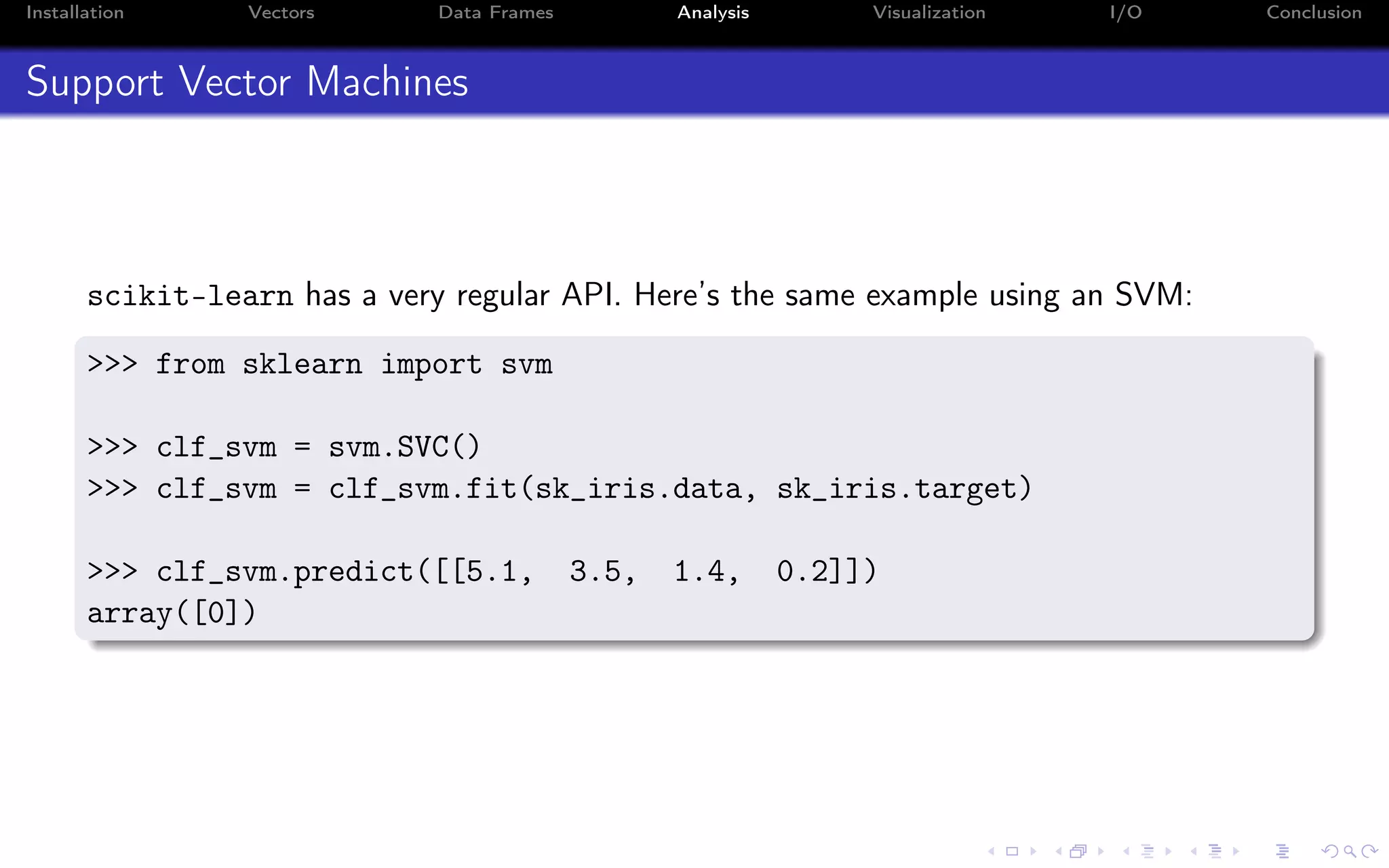 Installation Vectors Data Frames Analysis Visualization I/O Conclusion Support Vector Machines scikit-learn has a very regular API. Here’s the same example using an SVM: >>> from sklearn import svm >>> clf_svm = svm.SVC() >>> clf_svm = clf_svm.fit(sk_iris.data, sk_iris.target) >>> clf_svm.predict([[5.1, 3.5, 1.4, 0.2]]) array([0]) 