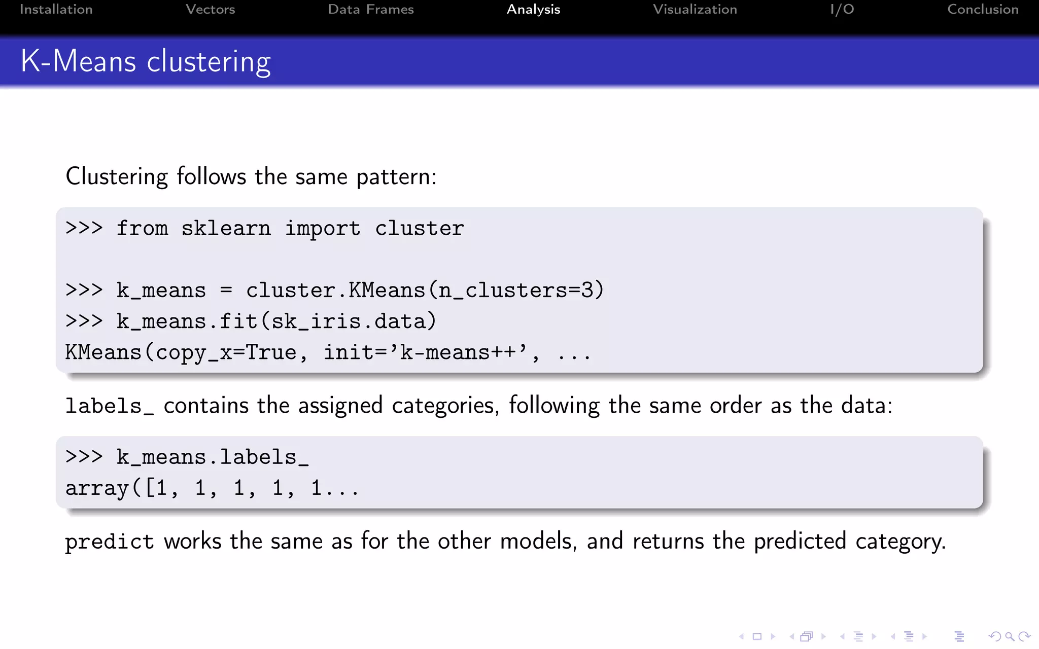 Installation Vectors Data Frames Analysis Visualization I/O Conclusion K-Means clustering Clustering follows the same pattern: >>> from sklearn import cluster >>> k_means = cluster.KMeans(n_clusters=3) >>> k_means.fit(sk_iris.data) KMeans(copy_x=True, init=’k-means++’, ... labels_ contains the assigned categories, following the same order as the data: >>> k_means.labels_ array([1, 1, 1, 1, 1... predict works the same as for the other models, and returns the predicted category. 