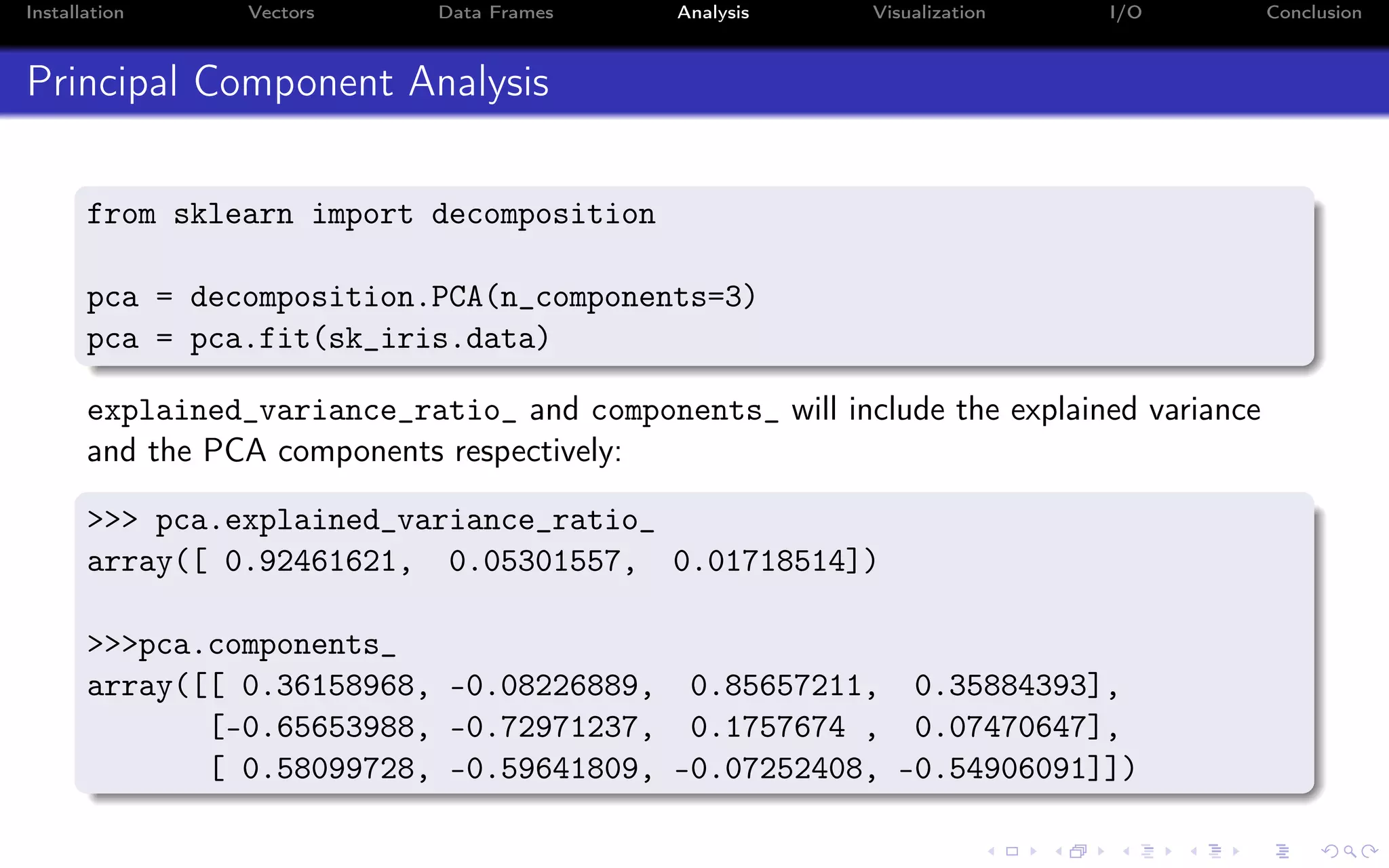 Installation Vectors Data Frames Analysis Visualization I/O Conclusion Principal Component Analysis from sklearn import decomposition pca = decomposition.PCA(n_components=3) pca = pca.fit(sk_iris.data) explained_variance_ratio_ and components_ will include the explained variance and the PCA components respectively: >>> pca.explained_variance_ratio_ array([ 0.92461621, 0.05301557, 0.01718514]) >>>pca.components_ array([[ 0.36158968, -0.08226889, 0.85657211, 0.35884393], [-0.65653988, -0.72971237, 0.1757674 , 0.07470647], [ 0.58099728, -0.59641809, -0.07252408, -0.54906091]]) 