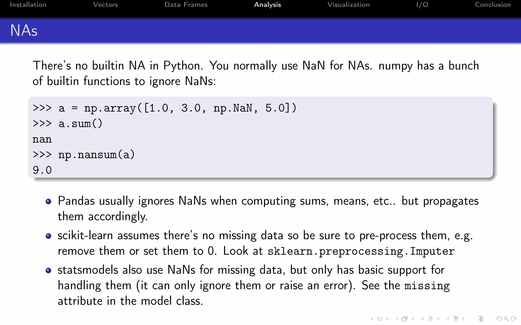 Installation Vectors Data Frames Analysis Visualization I/O Conclusion NAs There’s no builtin NA in Python. You normally use NaN for NAs. numpy has a bunch of builtin functions to ignore NaNs: >>> a = np.array([1.0, 3.0, np.NaN, 5.0]) >>> a.sum() nan >>> np.nansum(a) 9.0 Pandas usually ignores NaNs when computing sums, means, etc.. but propagates them accordingly. scikit-learn assumes there’s no missing data so be sure to pre-process them, e.g. remove them or set them to 0. Look at sklearn.preprocessing.Imputer statsmodels also use NaNs for missing data, but only has basic support for handling them (it can only ignore them or raise an error). See the missing attribute in the model class. 